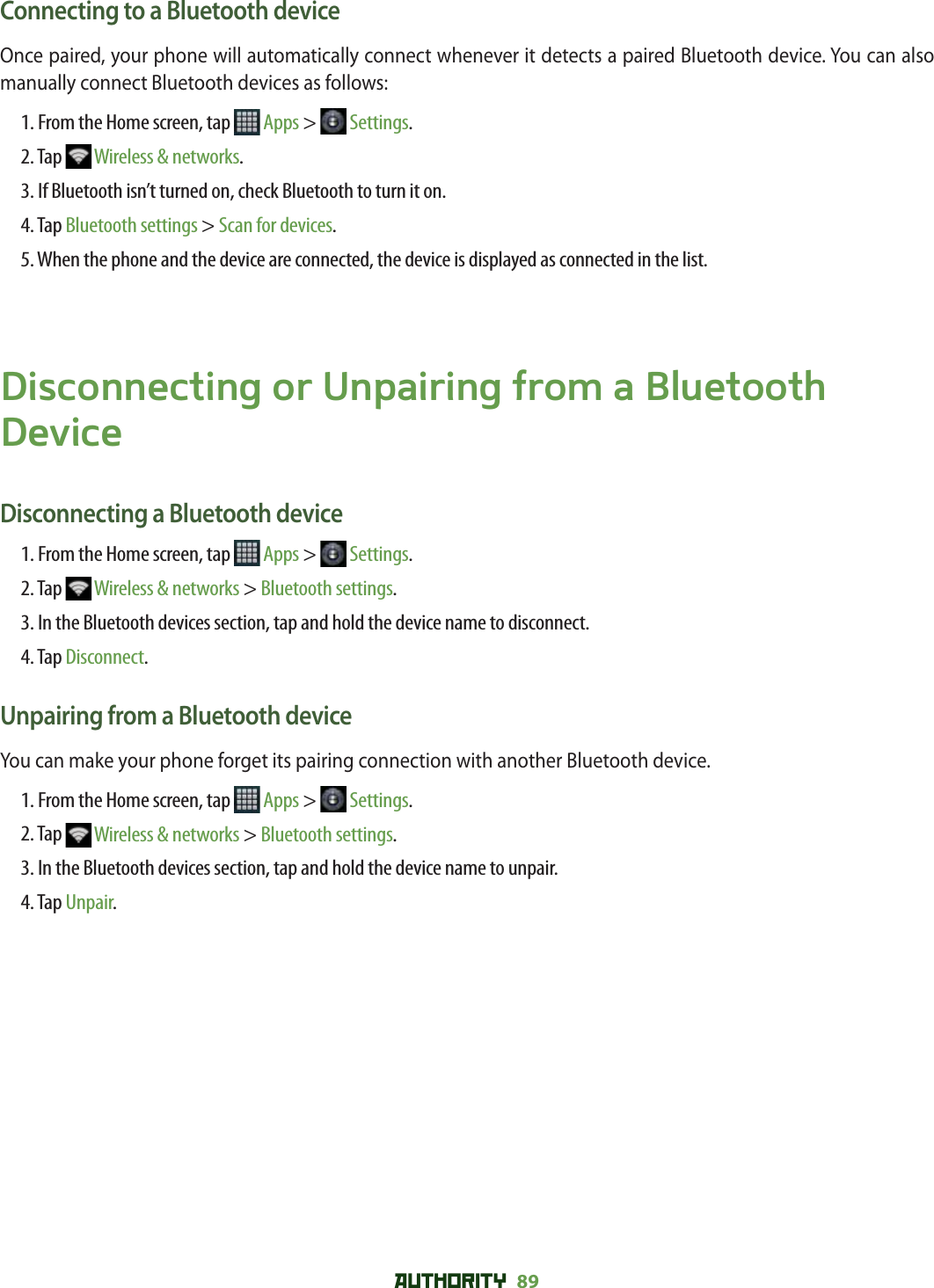 AUTHORITY 89 Connecting to a Bluetooth deviceOnce paired, your phone will automatically connect whenever it detects a paired Bluetooth device. You can also manually connect Bluetooth devices as follows:1. From the Home screen, tap   Apps &gt;   Settings.2. Tap   Wireless &amp; networks.3. If Bluetooth isn’t turned on, check Bluetooth to turn it on.4. Tap Bluetooth settings &gt; Scan for devices.5. When the phone and the device are connected, the device is displayed as connected in the list.Disconnecting or Unpairing from a Bluetooth DeviceDisconnecting a Bluetooth device1. From the Home screen, tap   Apps &gt;   Settings.2. Tap   Wireless &amp; networks &gt; Bluetooth settings.3. In the Bluetooth devices section, tap and hold the device name to disconnect.4. Tap Disconnect.Unpairing from a Bluetooth deviceYou can make your phone forget its pairing connection with another Bluetooth device. 1. From the Home screen, tap   Apps &gt;   Settings.2. Tap   Wireless &amp; networks &gt; Bluetooth settings.3. In the Bluetooth devices section, tap and hold the device name to unpair.4. Tap Unpair.