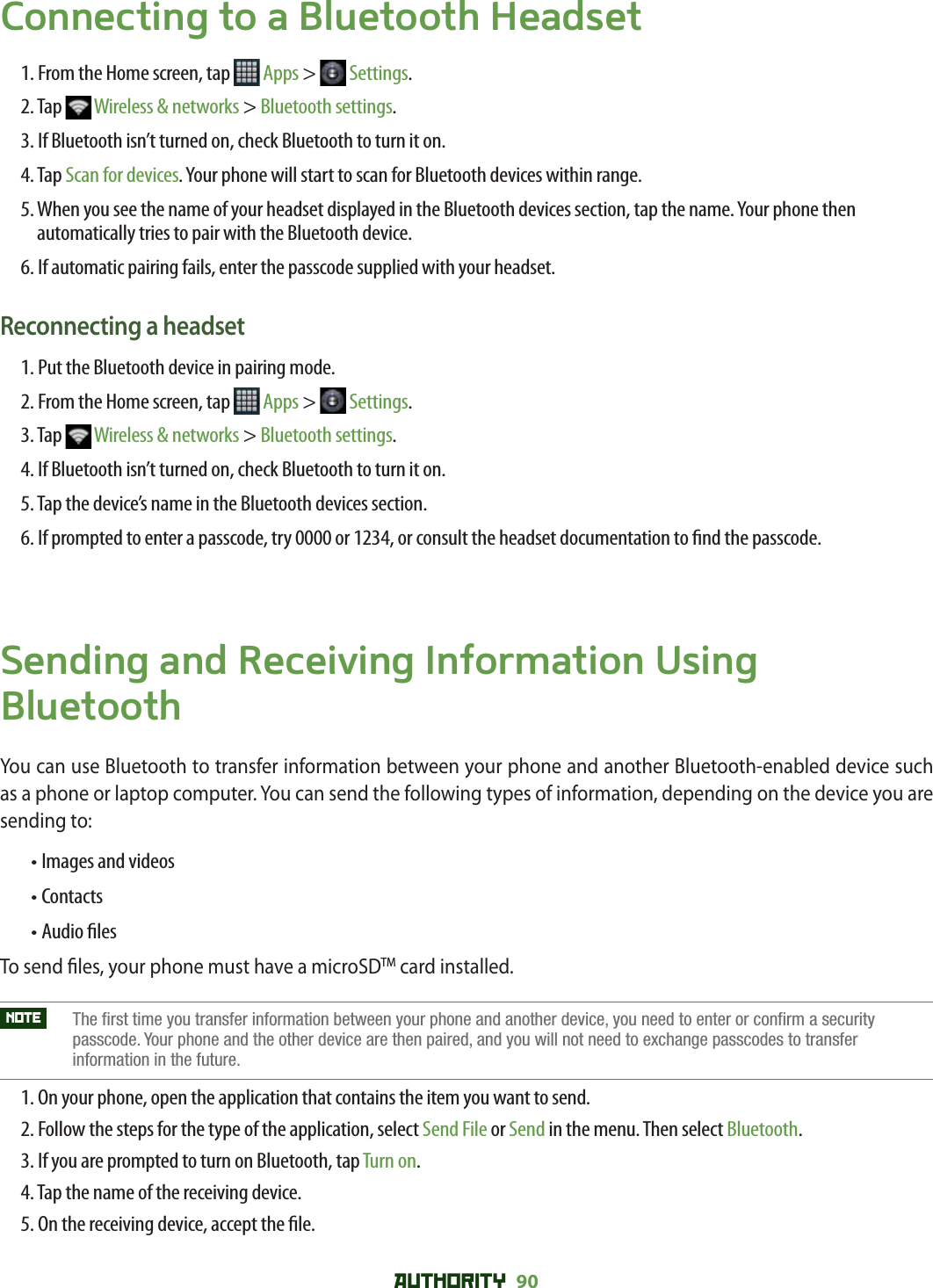 AUTHORITY 90 Connecting to a Bluetooth Headset1. From the Home screen, tap   Apps &gt;   Settings.2. Tap   Wireless &amp; networks &gt; Bluetooth settings.3. If Bluetooth isn’t turned on, check Bluetooth to turn it on.4. Tap Scan for devices. Your phone will start to scan for Bluetooth devices within range.5.  When you see the name of your headset displayed in the Bluetooth devices section, tap the name. Your phone then automatically tries to pair with the Bluetooth device.6. If automatic pairing fails, enter the passcode supplied with your headset.Reconnecting a headset1. Put the Bluetooth device in pairing mode.2. From the Home screen, tap   Apps &gt;   Settings.3. Tap   Wireless &amp; networks &gt; Bluetooth settings.4. If Bluetooth isn’t turned on, check Bluetooth to turn it on.5. Tap the device’s name in the Bluetooth devices section.6.  If prompted to enter a passcode, try 0000 or 1234, or consult the headset documentation to  nd the passcode.Sending and Receiving Information Using BluetoothYou can use Bluetooth to transfer information between your phone and another Bluetooth-enabled device such as a phone or laptop computer. You can send the following types of information, depending on the device you are sending to:  • Images and videos• Contacts• Audio  lesTo send  les, your phone must have a microSDTM card installed.NOTE    The first time you transfer information between your phone and another device, you need to enter or confirm a security passcode. Your phone and the other device are then paired, and you will not need to exchange passcodes to transfer information in the future.1. On your phone, open the application that contains the item you want to send.2.  Follow the steps for the type of the application, select Send File or Send in the menu. Then select Bluetooth. 3. If you are prompted to turn on Bluetooth, tap Turn on.4. Tap the name of the receiving device.5. On the receiving device, accept the  le.