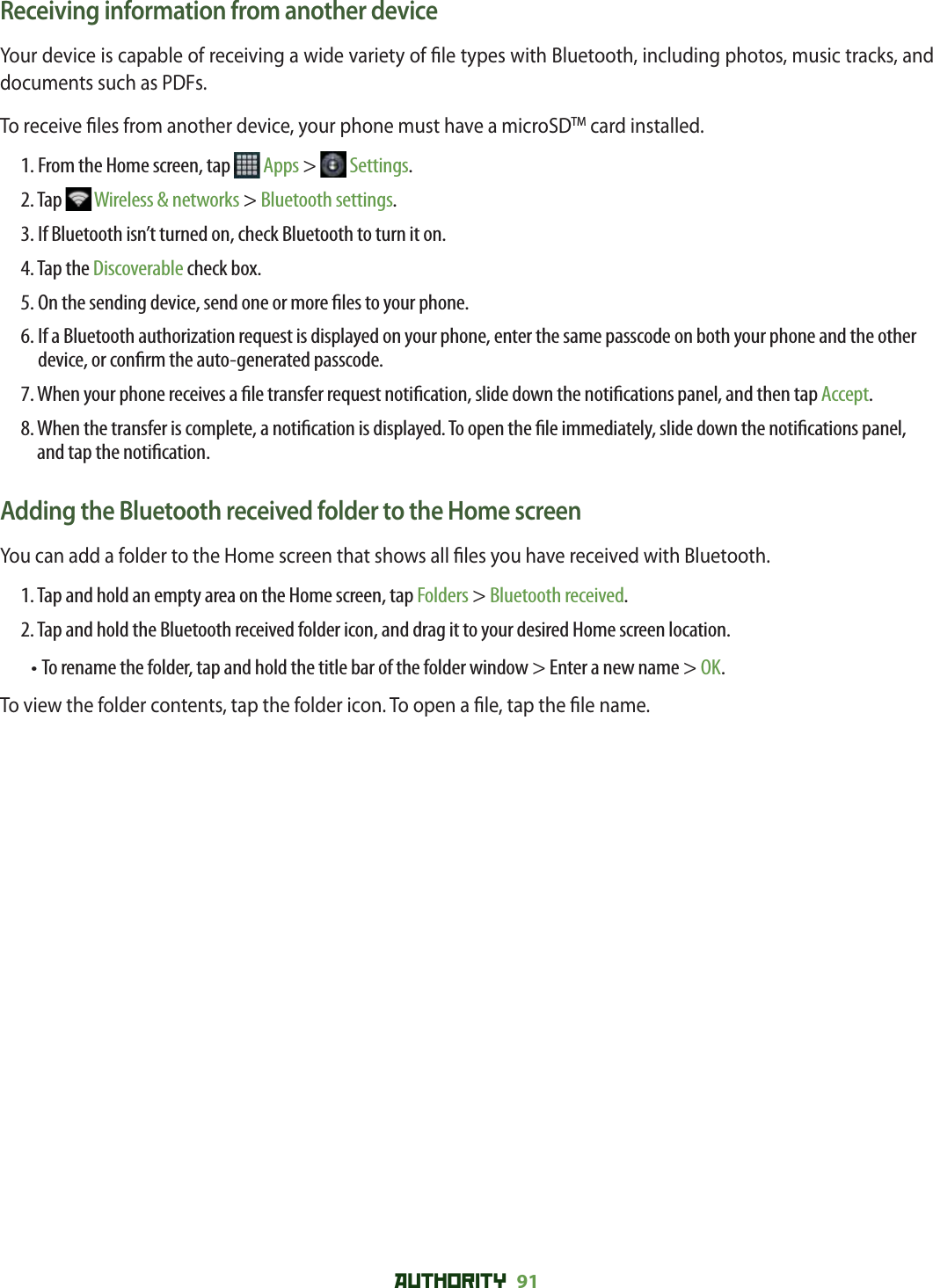 AUTHORITY 91 Receiving information from another deviceYour device is capable of receiving a wide variety of  le types with Bluetooth, including photos, music tracks, and documents such as PDFs.To receive  les from another device, your phone must have a microSDTM card installed.1. From the Home screen, tap   Apps &gt;   Settings.2. Tap   Wireless &amp; networks &gt; Bluetooth settings.3. If Bluetooth isn’t turned on, check Bluetooth to turn it on.4. Tap the Discoverable check box.5. On the sending device, send one or more  les to your phone. 6.  If a Bluetooth authorization request is displayed on your phone, enter the same passcode on both your phone and the other device, or con rm the auto-generated passcode.7.  When your phone receives a  le transfer request noti cation, slide down the noti cations panel, and then tap Accept.8.  When the transfer is complete, a noti cation is displayed. To open the  le immediately, slide down the noti cations panel, and tap the noti cation.Adding the Bluetooth received folder to the Home screenYou can add a folder to the Home screen that shows all  les you have received with Bluetooth.1. Tap and hold an empty area on the Home screen, tap Folders &gt; Bluetooth received.2. Tap and hold the Bluetooth received folder icon, and drag it to your desired Home screen location. • To rename the folder, tap and hold the title bar of the folder window &gt; Enter a new name &gt; OK. To view the folder contents, tap the folder icon. To open a  le, tap the  le name.