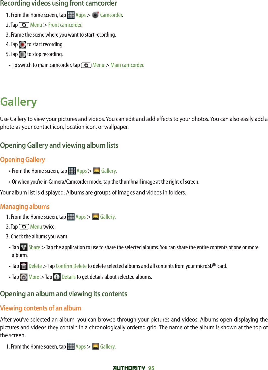 AUTHORITY 95 Recording videos using front camcorder1. From the Home screen, tap   Apps &gt;  Camcorder.2. Tap   Menu &gt; Front camcorder.3. Frame the scene where you want to start recording.4. Tap   to start recording.5. Tap   to stop recording.•  To switch to main camcorder, tap   Menu &gt; Main camcorder.GalleryUse Gallery to view your pictures and videos. You can edit and add e ects to your photos. You can also easily add a photo as your contact icon, location icon, or wallpaper.Opening Gallery and viewing album listsOpening Gallery• From the Home screen, tap   Apps &gt;  Gallery.• Or when you’re in Camera/Camcorder mode, tap the thumbnail image at the right of screen.Your album list is displayed. Albums are groups of images and videos in folders.Managing albums1. From the Home screen, tap   Apps &gt;  Gallery. 2. Tap   Menu twice.3. Check the albums you want.•  Tap   Share &gt; Tap the application to use to share the selected albums. You can share the entire contents of one or more albums.•  Tap   Delete &gt; Tap Con rm Delete to delete selected albums and all contents from your microSDTM card.•  Tap   More &gt; Tap   Details to get details about selected albums.Opening an album and viewing its contentsViewing contents of an albumAfter you’ve selected an album, you can browse through your pictures and videos. Albums open displaying the pictures and videos they contain in a chronologically ordered grid. The name of the album is shown at the top of the screen.1. From the Home screen, tap   Apps &gt;  Gallery. 