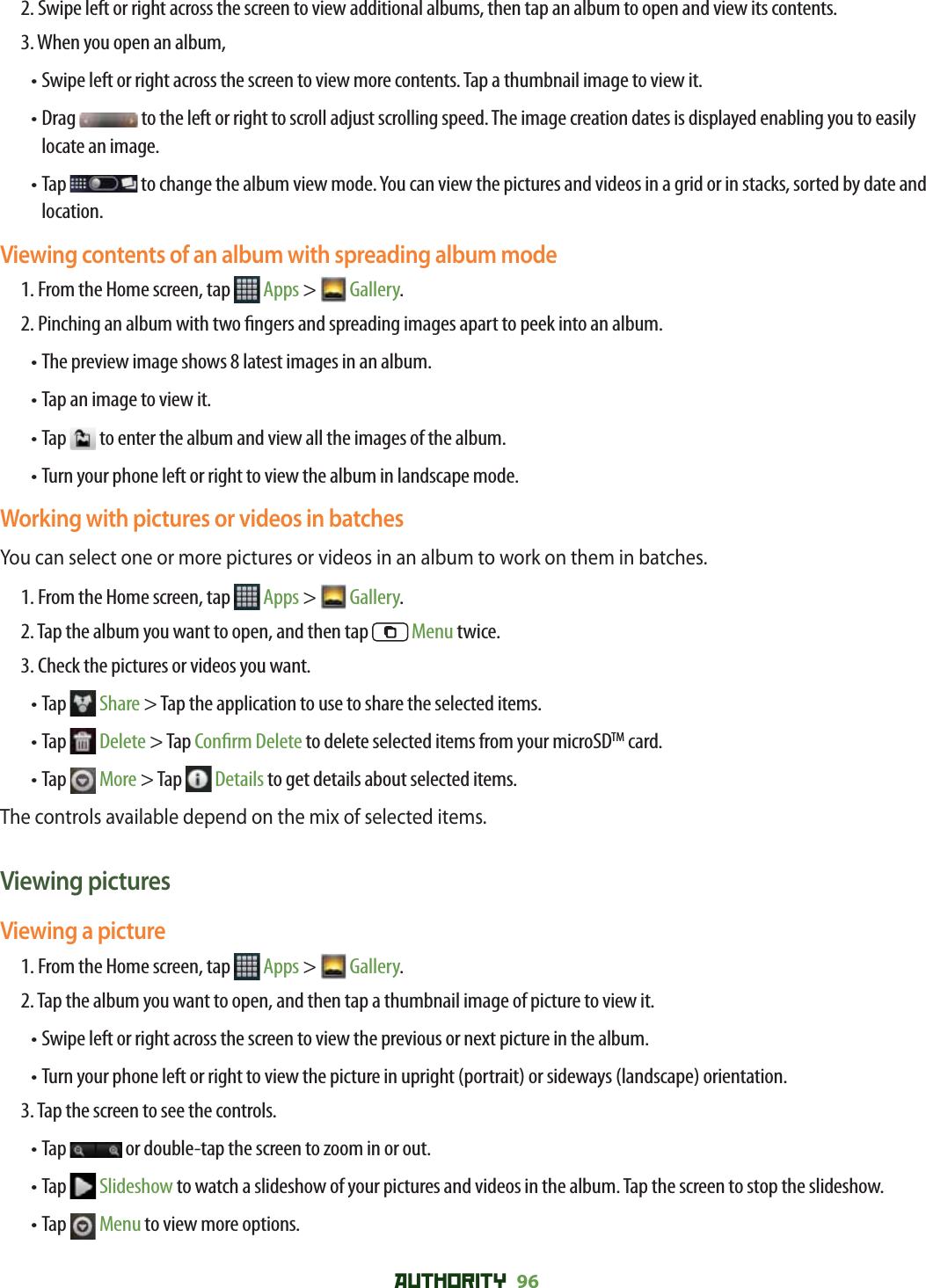 AUTHORITY 96 2.  Swipe left or right across the screen to view additional albums, then tap an album to open and view its contents.3. When you open an album, • Swipe left or right across the screen to view more contents. Tap a thumbnail image to view it.•  Drag   to the left or right to scroll adjust scrolling speed. The image creation dates is displayed enabling you to easily locate an image. •  Tap   to change the album view mode. You can view the pictures and videos in a grid or in stacks, sorted by date and location.Viewing contents of an album with spreading album mode1. From the Home screen, tap   Apps &gt;  Gallery. 2.  Pinching an album with two  ngers and spreading images apart to peek into an album.• The preview image shows 8 latest images in an album.• Tap an image to view it.• Tap   to enter the album and view all the images of the album.• Turn your phone left or right to view the album in landscape mode. Working with pictures or videos in batchesYou can select one or more pictures or videos in an album to work on them in batches.1. From the Home screen, tap   Apps &gt;  Gallery. 2. Tap the album you want to open, and then tap   Menu twice.3. Check the pictures or videos you want.•  Tap   Share &gt; Tap the application to use to share the selected items. •  Tap   Delete &gt; Tap Con rm Delete to delete selected items from your microSDTM card.•  Tap   More &gt; Tap   Details to get details about selected items.The controls available depend on the mix of selected items. Viewing picturesViewing a picture1. From the Home screen, tap   Apps &gt;  Gallery. 2. Tap the album you want to open, and then tap a thumbnail image of picture to view it.• Swipe left or right across the screen to view the previous or next picture in the album.•  Turn your phone left or right to view the picture in upright (portrait) or sideways (landscape) orientation. 3. Tap the screen to see the controls.•  Tap   or double-tap the screen to zoom in or out.•  Tap   Slideshow to watch a slideshow of your pictures and videos in the album. Tap the screen to stop the slideshow.•  Tap   Menu to view more options.