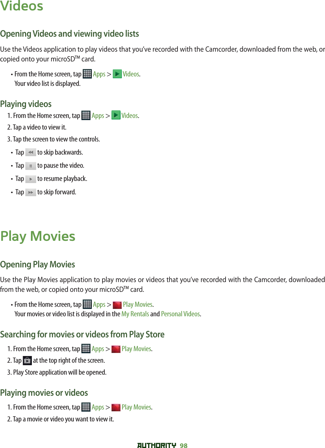 AUTHORITY 98 VideosOpening Videos and viewing video listsUse the Videos application to play videos that you’ve recorded with the Camcorder, downloaded from the web, or copied onto your microSDTM card.•  From the Home screen, tap   Apps &gt;  Videos.    Your video list is displayed.Playing videos1. From the Home screen, tap   Apps &gt;  Videos. 2.  Tap a video to view it. 3. Tap the screen to view the controls.•   Tap   to skip backwards.•   Tap   to pause the video.•   Tap   to resume playback.•   Tap   to skip forward.Play MoviesOpening Play MoviesUse the Play Movies application to play movies or videos that you’ve recorded with the Camcorder, downloaded from the web, or copied onto your microSDTM card.•  From the Home screen, tap   Apps &gt;  Play Movies.Your movies or video list is displayed in the My Rentals and Personal Videos. Searching for movies or videos from Play Store1. From the Home screen, tap   Apps &gt;  Play Movies. 2. Tap   at the top right of the screen.3. Play Store application will be opened. Playing movies or videos1. From the Home screen, tap   Apps &gt;  Play Movies. 2.  Tap a movie or video you want to view it. 