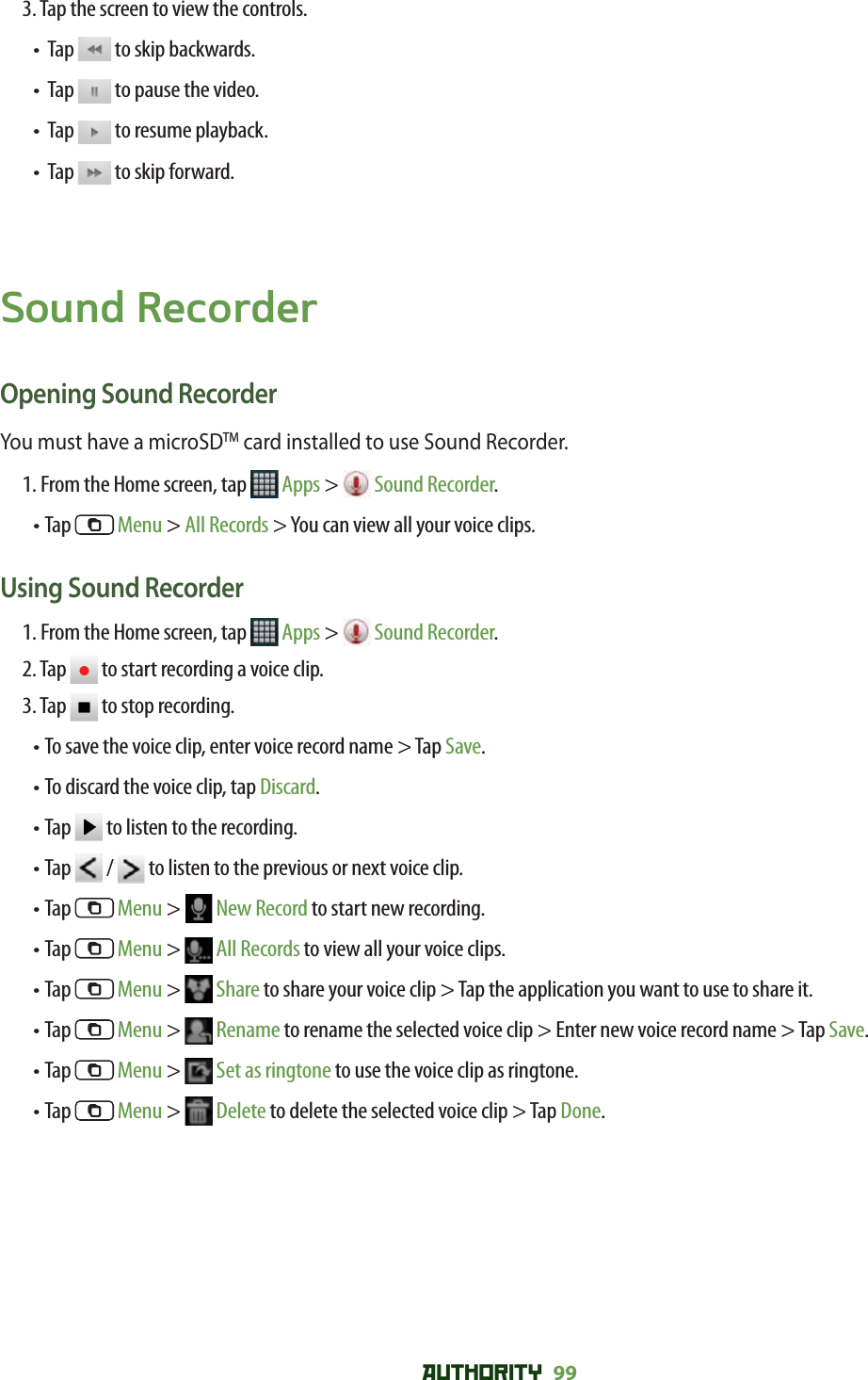 AUTHORITY 99 3. Tap the screen to view the controls.•   Tap   to skip backwards.•   Tap   to pause the video.•   Tap   to resume playback.•   Tap   to skip forward.Sound RecorderOpening Sound RecorderYou must have a microSDTM card installed to use Sound Recorder.1. From the Home screen, tap   Apps &gt;  Sound Recorder.• Tap   Menu &gt; All Records &gt; You can view all your voice clips. Using Sound Recorder1. From the Home screen, tap   Apps &gt;  Sound Recorder.2. Tap   to start recording a voice clip.3. Tap   to stop recording.•  To save the voice clip, enter voice record name &gt; Tap Save.• To discard the voice clip, tap Discard.•  Tap   to listen to the recording. • Tap   /   to listen to the previous or next voice clip. • Tap   Menu &gt;   New Record to start new recording.• Tap   Menu &gt;   All Records to view all your voice clips.• Tap   Menu &gt;   Share to share your voice clip &gt; Tap the application you want to use to share it.• Tap   Menu &gt;   Rename to rename the selected voice clip &gt; Enter new voice record name &gt; Tap Save.• Tap   Menu &gt;   Set as ringtone to use the voice clip as ringtone.• Tap   Menu &gt;   Delete to delete the selected voice clip &gt; Tap Done.