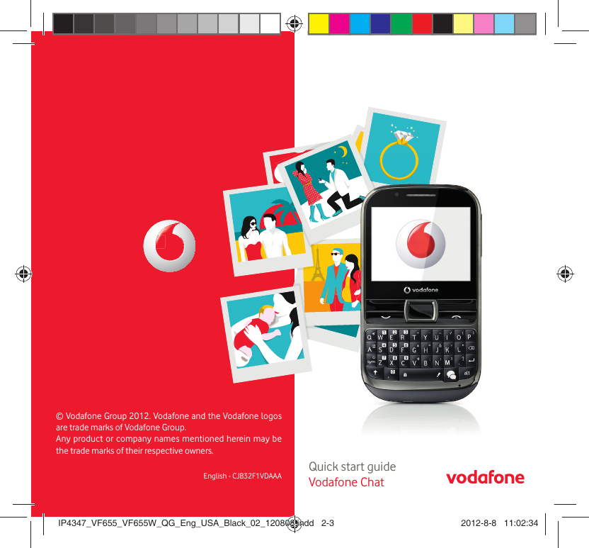 2    Quick start guideVodafone ChatEnglish - CJB32F1VDAAA© Vodafone Group 2012. Vodafone and the Vodafone logos are trade marks of Vodafone Group. Any product or company names mentioned herein may be the trade marks of their respective owners. IP4347_VF655_VF655W_QG_Eng_USA_Black_02_120808.indd   2-3IP4347_VF655_VF655W_QG_Eng_USA_Black_02_120808.indd   2-3 2012-8-8   11:02:342012-8-8   11:02:34