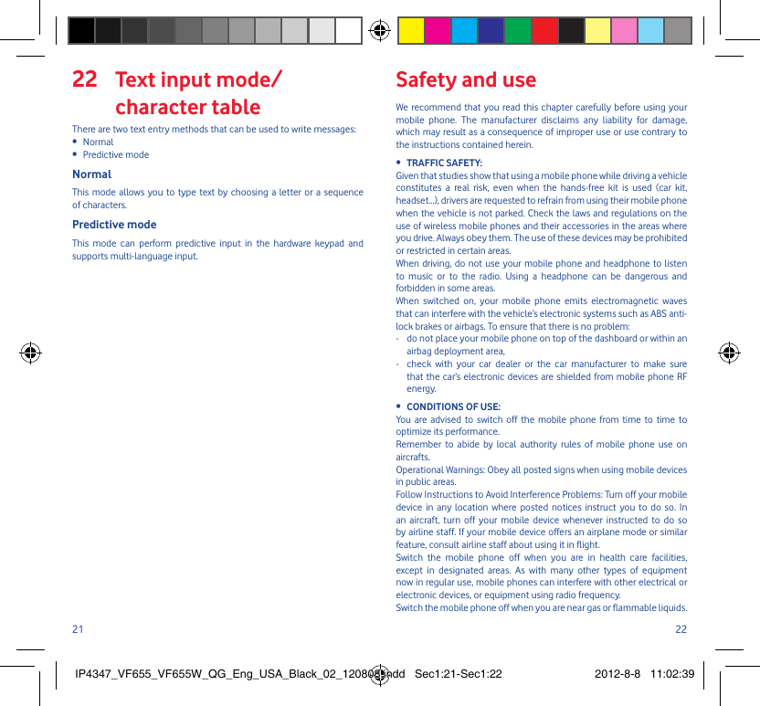 21 22 Text input mode/22 character tableThere are two text entry methods that can be used to write messages:Normal • Predictive mode• NormalThis mode allows you to type text by choosing a letter or a sequence of characters.Predictive modeThis mode can perform predictive input in the hardware keypad and supports multi-language input.Safety and useWe recommend that you read this chapter carefully before using your mobile phone. The manufacturer disclaims any liability for damage, which may result as a consequence of improper use or use contrary to the instructions contained herein.TRAFFIC SAFETY:• Given that studies show that using a mobile phone while driving a vehicle constitutes a real risk, even when the hands-free kit is used (car kit, headset...), drivers are requested to refrain from using their mobile phone when the vehicle is not parked. Check the laws and regulations on the use of wireless mobile phones and their accessories in the areas where you drive. Always obey them. The use of these devices may be prohibited or restricted in certain areas.When driving, do not use your mobile phone and headphone to listen to music or to the radio. Using a headphone can be dangerous and forbidden in some areas.When switched on, your mobile phone emits electromagnetic waves that can interfere with the vehicle’s electronic systems such as ABS anti-lock brakes or airbags. To ensure that there is no problem:-   do not place your mobile phone on top of the dashboard or within an airbag deployment area,-   check with your car dealer or the car manufacturer to make sure that the car’s electronic devices are shielded from mobile phone RF energy.CONDITIONS OF USE:• You are advised to switch off the mobile phone from time to time to optimize its performance.Remember to abide by local authority rules of mobile phone use on aircrafts.Operational Warnings: Obey all posted signs when using mobile devices in public areas. Follow Instructions to Avoid Interference Problems: Turn off your mobile device in any location where posted notices instruct you to do so. In an aircraft, turn off your mobile device whenever instructed to do so by airline staff. If your mobile device offers an airplane mode or similar feature, consult airline staff about using it in flight.Switch the mobile phone off when you are in health care facilities, except in designated areas. As with many other types of equipment now in regular use, mobile phones can interfere with other electrical or electronic devices, or equipment using radio frequency.Switch the mobile phone off when you are near gas or flammable liquids. IP4347_VF655_VF655W_QG_Eng_USA_Black_02_120808.indd   Sec1:21-Sec1:22IP4347_VF655_VF655W_QG_Eng_USA_Black_02_120808.indd   Sec1:21-Sec1:22 2012-8-8   11:02:392012-8-8   11:02:39