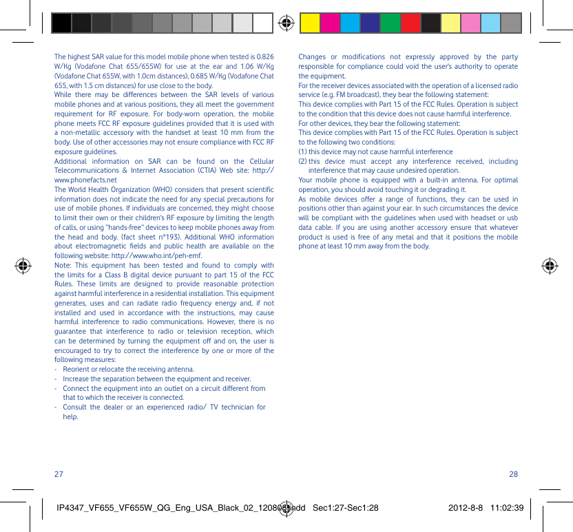 27 28The highest SAR value for this model mobile phone when tested is 0.826 W/Kg (Vodafone Chat 655/655W) for use at the ear and 1.06 W/Kg (Vodafone Chat 655W, with 1.0cm distances), 0.685 W/Kg (Vodafone Chat 655, with 1.5 cm distances) for use close to the body. While there may be differences between the SAR levels of various mobile phones and at various positions, they all meet the government requirement for RF exposure. For body-worn operation, the mobile phone meets FCC RF exposure guidelines provided that it is used with a non-metallic accessory with the handset at least 10 mm from the body. Use of other accessories may not ensure compliance with FCC RF exposure guidelines.Additional information on SAR can be found on the Cellular Telecommunications &amp; Internet Association (CTIA) Web site: http://www.phonefacts.netThe World Health Organization (WHO) considers that present scientific information does not indicate the need for any special precautions for use of mobile phones. If individuals are concerned, they might choose to limit their own or their children’s RF exposure by limiting the length of calls, or using “hands-free” devices to keep mobile phones away from the head and body. (fact sheet n°193). Additional WHO information about electromagnetic fields and public health are available on the following website: http://www.who.int/peh-emf. Note: This equipment has been tested and found to comply with the limits for a Class B digital device pursuant to part 15 of the FCC Rules. These limits are designed to provide reasonable protection against harmful interference in a residential installation. This equipment generates, uses and can radiate radio frequency energy and, if not installed and used in accordance with the instructions, may cause harmful interference to radio communications. However, there is no guarantee that interference to radio or television reception, which can be determined by turning the equipment off and on, the user is encouraged to try to correct the interference by one or more of the following measures:-  Reorient or relocate the receiving antenna.-  Increase the separation between the equipment and receiver.-   Connect the equipment into an outlet on a circuit different from that to which the receiver is connected.-   Consult the dealer or an experienced radio/ TV technician for help.Changes or modifications not expressly approved by the party responsible for compliance could void the user’s authority to operate the equipment.For the receiver devices associated with the operation of a licensed radio service (e.g. FM broadcast), they bear the following statement:This device complies with Part 15 of the FCC Rules. Operation is subject to the condition that this device does not cause harmful interference.For other devices, they bear the following statement:This device complies with Part 15 of the FCC Rules. Operation is subject to the following two conditions:(1) this device may not cause harmful interference(2)  this device must accept any interference received, including interference that may cause undesired operation.Your mobile phone is equipped with a built-in antenna. For optimal operation, you should avoid touching it or degrading it.As mobile devices offer a range of functions, they can be used in positions other than against your ear. In such circumstances the device will be compliant with the guidelines when used with headset or usb data cable. If you are using another accessory ensure that whatever product is used is free of any metal and that it positions the mobile phone at least 10 mm away from the body.IP4347_VF655_VF655W_QG_Eng_USA_Black_02_120808.indd   Sec1:27-Sec1:28IP4347_VF655_VF655W_QG_Eng_USA_Black_02_120808.indd   Sec1:27-Sec1:28 2012-8-8   11:02:392012-8-8   11:02:39
