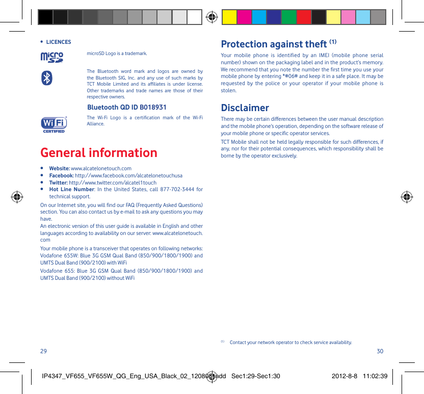 29 30LICENCES • microSD Logo is a trademark. The Bluetooth word mark and logos are owned by the Bluetooth SIG, Inc. and any use of such marks by TCT Mobile Limited and its affiliates is under license. Other trademarks and trade names are those of their respective owners.  Bluetooth QD ID B018931 The Wi-Fi Logo is a certification mark of the Wi-Fi Alliance.General informationWebsite: •  www.alcatelonetouch.comFacebook:•   http://www.facebook.com/alcatelonetouchusaTwitter:•   http://www.twitter.com/alcatel1touchHot Line Number•  : In the United States, call 877-702-3444 for technical support.On our Internet site, you will find our FAQ (Frequently Asked Questions) section. You can also contact us by e-mail to ask any questions you may have. An electronic version of this user guide is available in English and other languages according to availability on our server: www.alcatelonetouch.comYour mobile phone is a transceiver that operates on following networks: Vodafone 655W: Blue 3G GSM Qual Band (850/900/1800/1900) and UMTS Dual Band (900/2100) with WiFiVodafone 655: Blue 3G GSM Qual Band (850/900/1800/1900) and UMTS Dual Band (900/2100) without WiFiProtection against theft (1)Your mobile phone is identified by an IMEI (mobile phone serial number) shown on the packaging label and in the product’s memory. We recommend that you note the number the first time you use your mobile phone by entering *#06# and keep it in a safe place. It may be requested by the police or your operator if your mobile phone is stolen. DisclaimerThere may be certain differences between the user manual description and the mobile phone’s operation, depending on the software release of your mobile phone or specific operator services.TCT Mobile shall not be held legally responsible for such differences, if any, nor for their potential consequences, which responsibility shall be borne by the operator exclusively.(1)  Contact your network operator to check service availability.IP4347_VF655_VF655W_QG_Eng_USA_Black_02_120808.indd   Sec1:29-Sec1:30IP4347_VF655_VF655W_QG_Eng_USA_Black_02_120808.indd   Sec1:29-Sec1:30 2012-8-8   11:02:392012-8-8   11:02:39