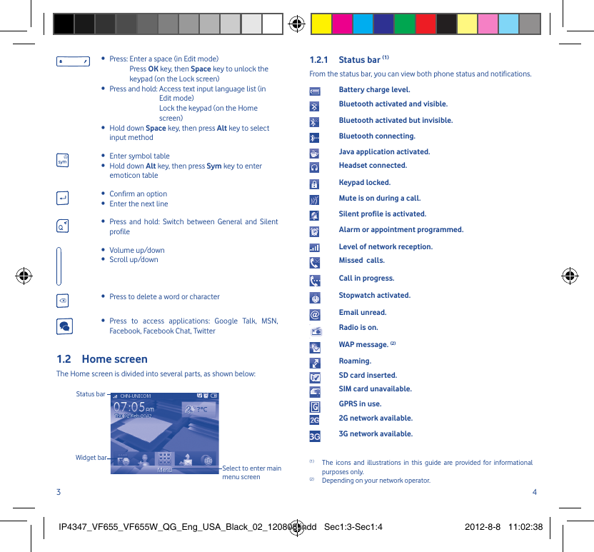 3 4Press:  Enter a space (in Edit mode)• Press OK key, then Space key to unlock the keypad (on the Lock screen)Press and hold:  Access text input language list (in • Edit mode)Lock the keypad (on the Home screen)Hold down •  Space key, then press Alt key to select input methodEnter symbol table• Hold down •  Alt key, then press Sym key to enter emoticon tableConfirm an option• Enter the next line• Press and hold: Switch between General and Silent • profileVolume up/down• Scroll up/down• Press to delete a word or character• Press to access applications: Google Talk, MSN, • Facebook, Facebook Chat, TwitterHome screen1.2 The Home screen is divided into several parts, as shown below:Status barWidget barSelect to enter main menu screenStatus bar 1.2.1  (1)From the status bar, you can view both phone status and notifications.Battery charge level.Bluetooth activated and visible.Bluetooth activated but invisible.Bluetooth connecting.Java application activated.Headset connected.Keypad locked.Mute is on during a call.Silent profile is activated. Alarm or appointment programmed.Level of network reception.Missed  calls.Call in progress.Stopwatch activated.Email unread.Radio is on.WAP message. (2)Roaming.SD card inserted.SIM card unavailable.GPRS in use.2G network available.3G network available.(1)  The icons and illustrations in this guide are provided for informational purposes only.(2)  Depending on your network operator.IP4347_VF655_VF655W_QG_Eng_USA_Black_02_120808.indd   Sec1:3-Sec1:4IP4347_VF655_VF655W_QG_Eng_USA_Black_02_120808.indd   Sec1:3-Sec1:4 2012-8-8   11:02:382012-8-8   11:02:38