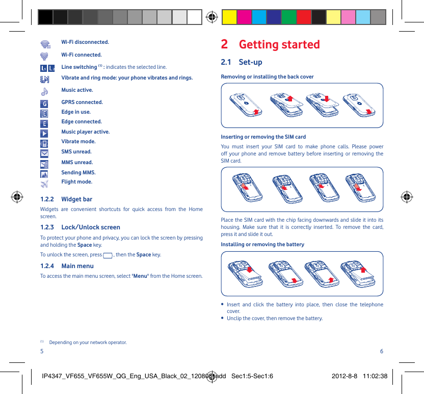 5 6Wi-Fi disconnected.Wi-Fi connected. Line switching (1) : indicates the selected line.Vibrate and ring mode: your phone vibrates and rings.Music active.GPRS connected.Edge in use.Edge connected.Music player active.Vibrate mode.SMS unread.MMS unread.Sending MMS.Flight mode.Widget bar1.2.2 Widgets are convenient shortcuts for quick access from the Home screen.Lock/Unlock screen1.2.3 To protect your phone and privacy, you can lock the screen by pressing and holding the Space key.To unlock the screen, press   , then the Space key.Main menu 1.2.4 To access the main menu screen, select &quot;Menu&quot; from the Home screen.(1)  Depending on your network operator.Getting started2 Set-up2.1 Removing or installing the back coverInserting or removing the SIM card You must insert your SIM card to make phone calls. Please power off your phone and remove battery before inserting or removing the SIM card.Place the SIM card with the chip facing downwards and slide it into its housing. Make sure that it is correctly inserted. To remove the card, press it and slide it out.Installing or removing the batteryInsert and click the battery into place, then close the telephone • cover.Unclip the cover, then remove the battery.• IP4347_VF655_VF655W_QG_Eng_USA_Black_02_120808.indd   Sec1:5-Sec1:6IP4347_VF655_VF655W_QG_Eng_USA_Black_02_120808.indd   Sec1:5-Sec1:6 2012-8-8   11:02:382012-8-8   11:02:38