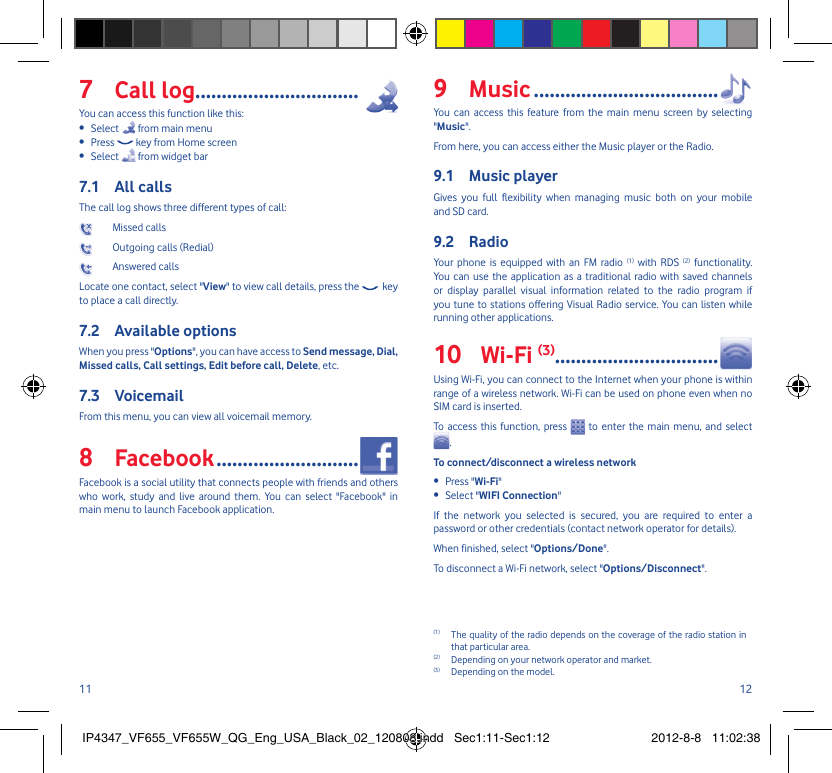 11 12Call log7  ...............................You can access this function like this:Select •   from main menuPress •   key from Home screenSelect •   from widget barAll calls 7.1 The call log shows three different types of call: Missed calls  Outgoing calls (Redial)  Answered calls Locate one contact, select &quot;View&quot; to view call details, press the   key to place a call directly.Available options7.2 When you press &quot;Options&quot;, you can have access to Send message, Dial, Missed calls, Call settings, Edit before call, Delete, etc.Voicemail7.3 From this menu, you can view all voicemail memory.Facebook8   ...........................Facebook is a social utility that connects people with friends and others who work, study and live around them. You can select &quot;Facebook&quot; in main menu to launch Facebook application.Music9   ...................................You can access this feature from the main menu screen by selecting &quot;Music&quot;.From here, you can access either the Music player or the Radio.Music player 9.1 Gives you full flexibility when managing music both on your mobile and SD card.Radio9.2 Your phone is equipped with an FM radio (1) with RDS (2) functionality. You can use the application as a traditional radio with saved channels or display parallel visual information related to the radio program if you tune to stations offering Visual Radio service. You can listen while running other applications.Wi-Fi 10  (3)...............................Using Wi-Fi, you can connect to the Internet when your phone is within range of a wireless network. Wi-Fi can be used on phone even when no SIM card is inserted.To access this function, press   to enter the main menu, and select .To connect/disconnect a wireless networkPress &quot;•  Wi-Fi&quot;Select &quot;•  WIFI Connection&quot;If the network you selected is secured, you are required to enter a password or other credentials (contact network operator for details).When finished, select &quot;Options/Done&quot;.To disconnect a Wi-Fi network, select &quot;Options/Disconnect&quot;.(1)  The quality of the radio depends on the coverage of the radio station in that particular area.(2)  Depending on your network operator and market.(3)  Depending on the model.IP4347_VF655_VF655W_QG_Eng_USA_Black_02_120808.indd   Sec1:11-Sec1:12IP4347_VF655_VF655W_QG_Eng_USA_Black_02_120808.indd   Sec1:11-Sec1:12 2012-8-8   11:02:382012-8-8   11:02:38