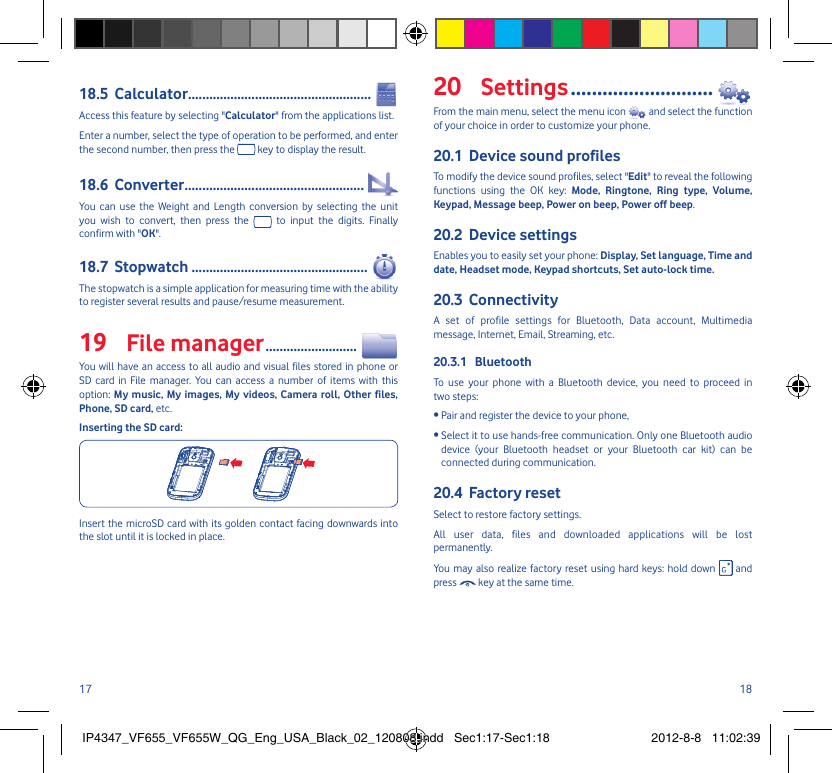 17 18Calculator18.5  ....................................................Access this feature by selecting &quot;Calculator&quot; from the applications list.Enter a number, select the type of operation to be performed, and enter the second number, then press the   key to display the result.Converter18.6  ...................................................You can use the Weight and Length conversion by selecting the unit you wish to convert, then press the   to input the digits. Finally confirm with &quot;OK&quot;.Stopwatch18.7  ..................................................The stopwatch is a simple application for measuring time with the ability to register several results and pause/resume measurement.File manager19   ..........................You will have an access to all audio and visual files stored in phone or SD card in File manager. You can access a number of items with this option: My music, My images, My videos, Camera roll, Other files, Phone, SD card, etc.Inserting the SD card:Insert the microSD card with its golden contact facing downwards into the slot until it is locked in place.Settings20   ...........................From the main menu, select the menu icon   and select the function of your choice in order to customize your phone.Device sound profiles20.1 To modify the device sound profiles, select &quot;Edit&quot; to reveal the following functions using the OK key: Mode, Ringtone, Ring type, Volume, Keypad, Message beep, Power on beep, Power off beep.Device settings20.2 Enables you to easily set your phone: Display, Set language, Time and date, Headset mode, Keypad shortcuts, Set auto-lock time.Connectivity20.3 A set of profile settings for Bluetooth, Data account, Multimedia message, Internet, Email, Streaming, etc.Bluetooth20.3.1 To use your phone with a Bluetooth device, you need to proceed in two steps:• Pair and register the device to your phone,•  Select it to use hands-free communication. Only one Bluetooth audio device (your Bluetooth headset or your Bluetooth car kit) can be connected during communication.Factory reset20.4 Select to restore factory settings.All user data, files and downloaded applications will be lost permanently.You may also realize factory reset using hard keys: hold down   and press   key at the same time.IP4347_VF655_VF655W_QG_Eng_USA_Black_02_120808.indd   Sec1:17-Sec1:18IP4347_VF655_VF655W_QG_Eng_USA_Black_02_120808.indd   Sec1:17-Sec1:18 2012-8-8   11:02:392012-8-8   11:02:39