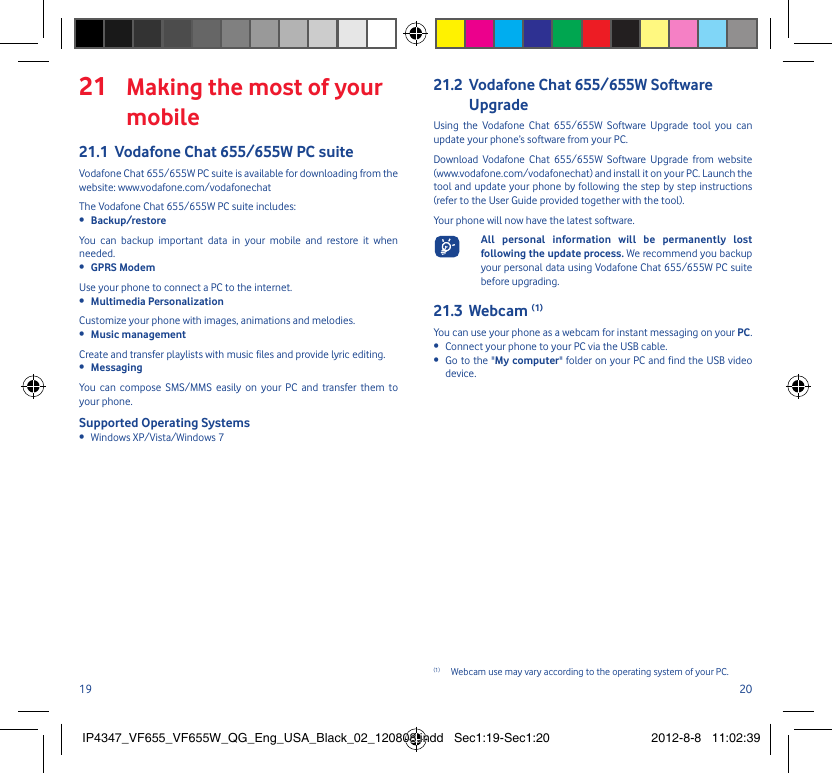 19 20 Making the most of your 21 mobileVodafone Chat 655/655W PC suite21.1 Vodafone Chat 655/655W PC suite is available for downloading from the website: www.vodafone.com/vodafonechatThe Vodafone Chat 655/655W PC suite includes:Backup/restore• You can backup important data in your mobile and restore it when needed.GPRS Modem• Use your phone to connect a PC to the internet.Multimedia Personalization• Customize your phone with images, animations and melodies.Music management• Create and transfer playlists with music files and provide lyric editing.Messaging• You can compose SMS/MMS easily on your PC and transfer them to your phone.Supported Operating SystemsWindows XP/Vista/Windows 7• Vodafone Chat 655/655W Software 21.2 UpgradeUsing the Vodafone Chat 655/655W Software Upgrade tool you can update your phone’s software from your PC.Download Vodafone Chat 655/655W Software Upgrade from website (www.vodafone.com/vodafonechat) and install it on your PC. Launch the tool and update your phone by following the step by step instructions (refer to the User Guide provided together with the tool).Your phone will now have the latest software.  All personal information will be permanently lost following the update process. We recommend you backup your personal data using Vodafone Chat 655/655W PC suite before upgrading.Webcam 21.3  (1)You can use your phone as a webcam for instant messaging on your PC.Connect your phone to your PC via the USB cable.•  Go to the &quot;•  My computer&quot; folder on your PC and find the USB video device.(1)  Webcam use may vary according to the operating system of your PC.IP4347_VF655_VF655W_QG_Eng_USA_Black_02_120808.indd   Sec1:19-Sec1:20IP4347_VF655_VF655W_QG_Eng_USA_Black_02_120808.indd   Sec1:19-Sec1:20 2012-8-8   11:02:392012-8-8   11:02:39