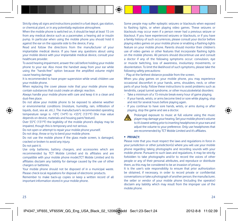 23 24Strictly obey all signs and instructions posted in a fuel depot, gas station, or chemical plant, or in any potentially explosive atmosphere.When the mobile phone is switched on, it should be kept at least 15 cm from any medical device such as a pacemaker, a hearing aid or insulin pump. In particular when using the mobile phone you should hold it against the ear on the opposite side to the device, if any. Read and follow the directions from the manufacturer of your implantable medical device. If you have any questions about using your mobile device with your implantable medical device, consult your healthcare provider.To avoid hearing impairment, answer the call before holding your mobile phone to your ear. Also move the handset away from your ear while using the “hands-free” option because the amplified volume might cause hearing damage.It is recommended to have proper supervision while small children use your mobile phone.When replacing the cover please note that your mobile phone may contain substances that could create an allergic reaction.Always handle your mobile phone with care and keep it in a clean and dust-free place.Do not allow your mobile phone to be exposed to adverse weather or environmental conditions (moisture, humidity, rain, infiltration of liquids, dust, sea air, etc.). The manufacturer’s recommended operating temperature range is -10°C (14°F) to +55°C (131°F) (the max value depends on device, materials and housing paint/texture).Over 55°C (131°F) the legibility of the mobile phone’s display may be impaired, though this is temporary and not serious. Do not open or attempt to repair your mobile phone yourself.Do not drop, throw or try to bend your mobile phone.Do not use the mobile phone if the glass made screen, is damaged, cracked or broken to avoid any injury.Do not paint it.Use only batteries, battery chargers, and accessories which are recommended by TCT Mobile Limited and its affiliates and are compatible with your mobile phone model.TCT Mobile Limited and its affiliates disclaim any liability for damage caused by the use of other chargers or batteries.Your mobile phone should not be disposed of in a municipal waste. Please check local regulations for disposal of electronic products.Remember to make back-up copies or keep a written record of all important information stored in your mobile phone.Some people may suffer epileptic seizures or blackouts when exposed to flashing lights, or when playing video games. These seizures or blackouts may occur even if a person never had a previous seizure or blackout. If you have experienced seizures or blackouts, or if you have a family history of such occurrences, please consult your doctor before playing video games on your mobile phone or enabling a flashing-lights feature on your mobile phone. Parents should monitor their children’s use of video games or other features that incorporate flashing lights on the mobile phones. All persons should discontinue use and consult a doctor if any of the following symptoms occur: convulsion, eye or muscle twitching, loss of awareness, involuntary movements, or disorientation. To limit the likelihood of such symptoms, please take the following safety precautions:-  Play at the farthest distance possible from the screen.When you play games on your mobile phone, you may experience occasional discomfort in your hands, arms, shoulders, neck, or other parts of your body. Follow these instructions to avoid problems such as tendinitis, carpal tunnel syndrome, or other musculoskeletal disorders:-  Take a minimum of a 15-minute break every hour of game playing.-   If your hands, wrists, or arms become tired or sore while playing, stop and rest for several hours before playing again.-   If you continue to have sore hands, wrists, or arms during or after playing, stop the game and see a doctor.  Prolonged exposure to music at full volume using the music player may damage your hearing. Set your mobile phone’s volume to it’s lowest setting prior to inserting headphones in your ears and adjust the volume to your preference. Only use headphones that are recommended by TCT Mobile Limited and it’s affiliates.PRIVACY:• Please note that you must respect the laws and regulations in force in your jurisdiction or other jurisdiction(s) where you will use your mobile phone regarding taking photographs and recording sounds with your mobile phone. Pursuant to such laws and regulations, it may be strictly forbidden to take photographs and/or to record the voices of other people or any of their personal attributes, and reproduce or distribute them, as this may be considered to be an invasion of privacy.  It is the user’s sole responsibility to ensure that prior authorization be obtained, if necessary, in order to record private or confidential conversations or take a photograph of another person; the manufacturer, the seller or vendor of your mobile phone (including the operator) disclaim any liability which may result from the improper use of the mobile phone.IP4347_VF655_VF655W_QG_Eng_USA_Black_02_120808.indd   Sec1:23-Sec1:24IP4347_VF655_VF655W_QG_Eng_USA_Black_02_120808.indd   Sec1:23-Sec1:24 2012-8-8   11:02:392012-8-8   11:02:39