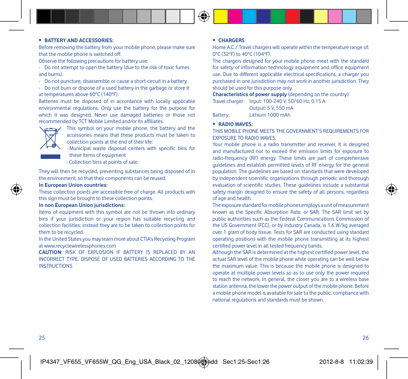 25 26BATTERY AND ACCESSORIES:• Before removing the battery from your mobile phone, please make sure that the mobile phone is switched off. Observe the following precautions for battery use: -  Do not attempt to open the battery (due to the risk of toxic fumes and burns). -  Do not puncture, disassemble or cause a short-circuit in a battery, -  Do not burn or dispose of a used battery in the garbage or store it at temperatures above 60°C (140°F). Batteries must be disposed of in accordance with locally applicable environmental regulations. Only use the battery for the purpose for which it was designed. Never use damaged batteries or those not recommended by TCT Mobile Limited and/or its affiliates.   This symbol on your mobile phone, the battery and the accessories means that these products must be taken to collection points at the end of their life:  -  Municipal waste disposal centers with specific bins for these items of equipment - Collection bins at points of sale.They will then be recycled, preventing substances being disposed of in the environment, so that their components can be reused.In European Union countries:These collection points are accessible free of charge. All products with this sign must be brought to these collection points.In non European Union jurisdictions:Items of equipment with this symbol are not be thrown into ordinary bins if your jurisdiction or your region has suitable recycling and collection facilities; instead they are to be taken to collection points for them to be recycled.In the United States you may learn more about CTIA’s Recycling Program at www.recyclewirelessphones.comCAUTION: RISK OF EXPLOSION IF BATTERY IS REPLACED BY AN INCORRECT TYPE. DISPOSE OF USED BATTERIES ACCORDING TO THE INSTRUCTIONSCHARGERS• Home A.C./ Travel chargers will operate within the temperature range of: 0°C (32°F) to 40°C (104°F).The chargers designed for your mobile phone meet with the standard for safety of information technology equipment and office equipment use. Due to different applicable electrical specifications, a charger you purchased in one jurisdiction may not work in another jurisdiction. They should be used for this purpose only.Characteristics of power supply (depending on the country):Travel charger:  Input: 100-240 V, 50/60 Hz, 0.15 A  Output: 5 V, 550 mA Battery:  Lithium 1000 mAhRADIO WAVES:• THIS MOBILE PHONE MEETS THE GOVERNMENT’S REQUIREMENTS FOR EXPOSURE TO RADIO WAVES.Your mobile phone is a radio transmitter and receiver. It is designed and manufactured not to exceed the emission limits for exposure to radio-frequency (RF) energy. These limits are part of comprehensive guidelines and establish permitted levels of RF energy for the general population. The guidelines are based on standards that were developed by independent scientific organizations through periodic and thorough evaluation of scientific studies. These guidelines include a substantial safety margin designed to ensure the safety of all persons, regardless of age and health.The exposure standard for mobile phones employs a unit of measurement known as the Specific Absorption Rate, or SAR. The SAR limit set by public authorities such as the Federal Communications Commission of the US Government (FCC), or by Industry Canada, is 1.6 W/kg averaged over 1 gram of body tissue. Tests for SAR are conducted using standard operating positions with the mobile phone transmitting at its highest certified power level in all tested frequency bands.Although the SAR is determined at the highest certified power level, the actual SAR level of the mobile phone while operating can be well below the maximum value. This is because the mobile phone is designed to operate at multiple power levels so as to use only the power required to reach the network. In general, the closer you are to a wireless base station antenna, the lower the power output of the mobile phone. Before a mobile phone model is available for sale to the public, compliance with national regulations and standards must be shown.IP4347_VF655_VF655W_QG_Eng_USA_Black_02_120808.indd   Sec1:25-Sec1:26IP4347_VF655_VF655W_QG_Eng_USA_Black_02_120808.indd   Sec1:25-Sec1:26 2012-8-8   11:02:392012-8-8   11:02:39