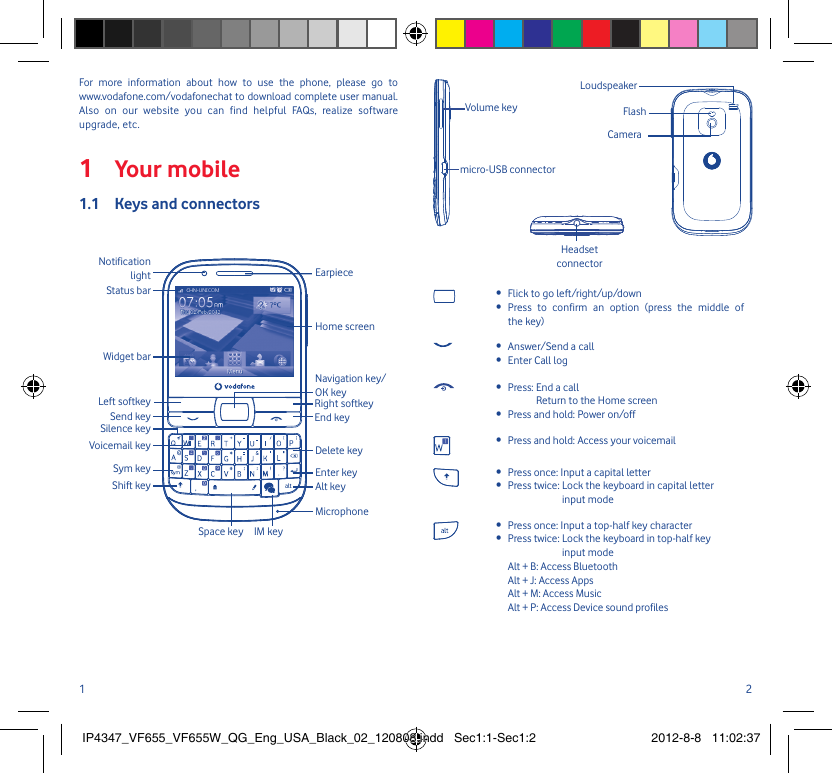 1 2Your mobile1 Keys and connectors1.1 Space key IM keyNotification lightStatus barHome screenWidget barSend keySym keyShift keyVoicemail keySilence keyLeft softkeyAlt keyMicrophoneEnter keyDelete keyEnd keyRight softkeyNavigation key/OK keyEarpieceFor more information about how to use the phone, please go to www.vodafone.com/vodafonechat to download complete user manual. Also on our website you can find helpful FAQs, realize software upgrade, etc.Flick to go left/right/up/down• Press to confirm an option (press the middle of • the key)Answer/Send a call• Enter Call log• Press:  End a call• Return to the Home screenPress and hold: Power on/off• Press and hold: Access your voicemail• Press once: Input a capital letter• Press twice:  Lock the keyboard in capital letter • input modePress once: Input a top-half key character• Press twice:  Lock the keyboard in top-half key • input mode Alt + B: Access BluetoothAlt + J: Access AppsAlt + M: Access MusicAlt + P: Access Device sound profilesHeadset connectormicro-USB connectorVolume keyCameraFlashLoudspeakerIP4347_VF655_VF655W_QG_Eng_USA_Black_02_120808.indd   Sec1:1-Sec1:2IP4347_VF655_VF655W_QG_Eng_USA_Black_02_120808.indd   Sec1:1-Sec1:2 2012-8-8   11:02:372012-8-8   11:02:37