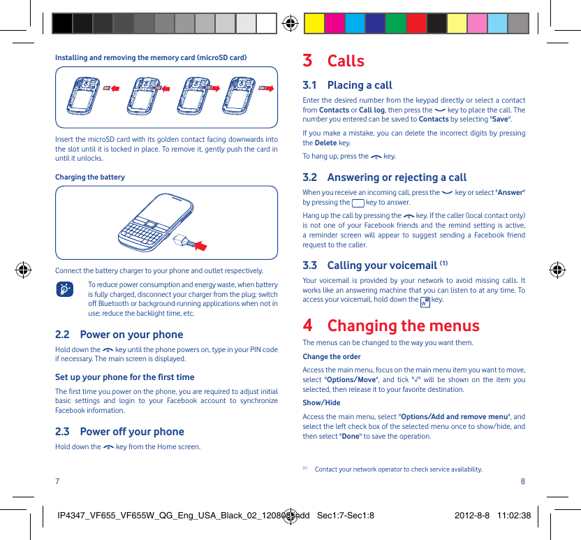 7 8Installing and removing the memory card (microSD card)Insert the microSD card with its golden contact facing downwards into the slot until it is locked in place. To remove it, gently push the card in until it unlocks.Charging the batteryConnect the battery charger to your phone and outlet respectively.  To reduce power consumption and energy waste, when battery is fully charged, disconnect your charger from the plug; switch off Bluetooth or background-running applications when not in use; reduce the backlight time, etc.Power on your phone2.2 Hold down the   key until the phone powers on, type in your PIN code if necessary. The main screen is displayed.Set up your phone for the first timeThe first time you power on the phone, you are required to adjust initial basic settings and login to your Facebook account to synchronize Facebook information.Power off your phone2.3 Hold down the   key from the Home screen.Calls3 Placing a call3.1 Enter the desired number from the keypad directly or select a contact from Contacts or Call log, then press the   key to place the call. The number you entered can be saved to Contacts by selecting &quot;Save&quot;. If you make a mistake, you can delete the incorrect digits by pressing the Delete key.To hang up, press the   key.Answering or rejecting a call3.2 When you receive an incoming call, press the   key or select &quot;Answer&quot; by pressing the   key to answer. Hang up the call by pressing the   key. If the caller (local contact only) is not one of your Facebook friends and the remind setting is active, a reminder screen will appear to suggest sending a Facebook friend request to the caller. Calling your voicemail 3.3  (1)Your voicemail is provided by your network to avoid missing calls. It works like an answering machine that you can listen to at any time. To access your voicemail, hold down the   key.Changing the menus4 The menus can be changed to the way you want them.Change the orderAccess the main menu, focus on the main menu item you want to move, select &quot;Options/Move&quot;, and tick &quot;√&quot; will be shown on the item you selected, then release it to your favorite destination.Show/HideAccess the main menu, select &quot;Options/Add and remove menu&quot;, and select the left check box of the selected menu once to show/hide, and then select &quot;Done&quot; to save the operation.(1)  Contact your network operator to check service availability.IP4347_VF655_VF655W_QG_Eng_USA_Black_02_120808.indd   Sec1:7-Sec1:8IP4347_VF655_VF655W_QG_Eng_USA_Black_02_120808.indd   Sec1:7-Sec1:8 2012-8-8   11:02:382012-8-8   11:02:38