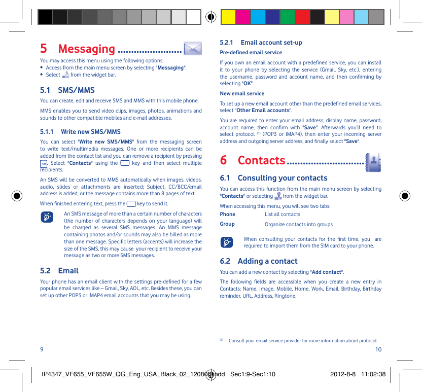 9 10Messaging5   ........................You may access this menu using the following options:Access from the main menu screen by selecting &quot;•  Messaging&quot;.Select •   from the widget bar.SMS/MMS5.1 You can create, edit and receive SMS and MMS with this mobile phone.MMS enables you to send video clips, images, photos, animations and sounds to other compatible mobiles and e-mail addresses.Write new SMS/MMS5.1.1 You can select &quot;Write new SMS/MMS&quot; from the messaging screen to write text/multimedia messages. One or more recipients can be added from the contact list and you can remove a recipient by pressing . Select &quot;Contacts&quot; using the   key and then select multiple recipients.An SMS will be converted to MMS automatically when images, videos, audio, slides or attachments are inserted; Subject, CC/BCC/email address is added; or the message contains more than 8 pages of text.When finished entering text, press the   key to send it.  An SMS message of more than a certain number of characters (the number of characters depends on your language) will be charged as several SMS messages. An MMS message containing photos and/or sounds may also be billed as more than one message. Specific letters (accents) will increase the size of the SMS, this may cause  your recipient to receive your message as two or more SMS messages.Email5.2 Your phone has an email client with the settings pre-defined for a few popular email services like – Gmail, Sky, AOL, etc. Besides these, you can set up other POP3 or IMAP4 email accounts that you may be using.Email account set-up5.2.1 Pre-defined email serviceIf you own an email account with a predefined service, you can install it to your phone by selecting the service (Gmail, Sky, etc.), entering the username, password and account name, and then confirming by selecting &quot;OK&quot;. New email serviceTo set up a new email account other than the predefined email services,  select &quot;Other Email accounts&quot;.You are required to enter your email address, display name, password, account name, then confirm with &quot;Save&quot;. Afterwards you‘ll need to select protocol (1) (POP3 or IMAP4), then enter your incoming server address and outgoing server address, and finally select &quot;Save&quot;.Contacts6   .............................Consulting your contacts6.1 You can access this function from the main menu screen by selecting &quot;Contacts&quot; or selecting   from the widget bar. When accessing this menu, you will see two tabs:Phone List all contactsGroup Organize contacts into groups  When consulting your contacts for the first time, you  are required to import them from the SIM card to your phone.Adding a contact6.2 You can add a new contact by selecting &quot;Add contact&quot;.The following fields are accessible when you create a new entry in Contacts: Name, Image, Mobile, Home, Work, Email, Birthday, Birthday reminder, URL, Address, Ringtone.(1)  Consult your email service provider for more information about protocol.IP4347_VF655_VF655W_QG_Eng_USA_Black_02_120808.indd   Sec1:9-Sec1:10IP4347_VF655_VF655W_QG_Eng_USA_Black_02_120808.indd   Sec1:9-Sec1:10 2012-8-8   11:02:382012-8-8   11:02:38