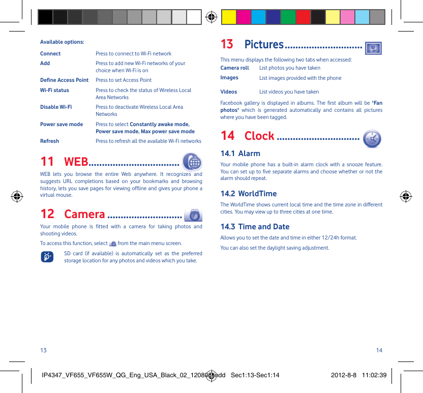 13 14Available options:Connect  Press to connect to Wi-Fi networkAdd  Press to add new Wi-Fi networks of your choice when Wi-Fi is onDefine Access Point  Press to set Access PointWi-Fi status  Press to check the status of Wireless Local Area NetworksDisable Wi-Fi  Press to deactivate Wireless Local Area NetworksPower save mode  Press to select Constantly awake mode, Power save mode, Max power save modeRefresh  Press to refresh all the available Wi-Fi networksWEB11   ..................................WEB lets you browse the entire Web anywhere. It recognizes and suggests URL completions based on your bookmarks and browsing history, lets you save pages for viewing offline and gives your phone a virtual mouse. Camera12   ............................Your mobile phone is fitted with a camera for taking photos and shooting videos.To access this function, select   from the main menu screen.  SD card (if available) is automatically set as the preferred storage location for any photos and videos which you take.Pictures13  .............................This menu displays the following two tabs when accessed:Camera roll List photos you have takenImages List images provided with the phoneVideos List videos you have takenFacebook gallery is displayed in albums. The first album will be &quot;Fan photos&quot; which is generated automatically and contains all pictures where you have been tagged.Clock14   ...............................Alarm14.1 Your mobile phone has a built-in alarm clock with a snooze feature. You can set up to five separate alarms and choose whether or not the alarm should repeat.WorldTime14.2 The WorldTime shows current local time and the time zone in different cities. You may view up to three cities at one time. Time and Date14.3 Allows you to set the date and time in either 12/24h format.You can also set the daylight saving adjustment.IP4347_VF655_VF655W_QG_Eng_USA_Black_02_120808.indd   Sec1:13-Sec1:14IP4347_VF655_VF655W_QG_Eng_USA_Black_02_120808.indd   Sec1:13-Sec1:14 2012-8-8   11:02:392012-8-8   11:02:39