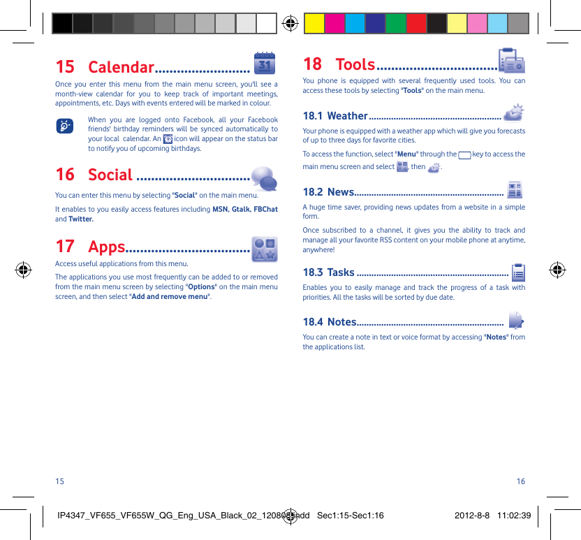 15 16Calendar15   ..........................Once you enter this menu from the main menu screen, you&apos;ll see a month-view calendar for you to keep track of important meetings, appointments, etc. Days with events entered will be marked in colour. When you are logged onto Facebook, all your Facebook friends&apos; birthday reminders will be synced automatically to your local  calendar. An   icon will appear on the status bar to notify you of upcoming birthdays.Social16   ...............................You can enter this menu by selecting &quot;Social&quot; on the main menu. It enables to you easily access features including MSN, Gtalk, FBChat and Twitter.Apps17  ..................................Access useful applications from this menu.The applications you use most frequently can be added to or removed from the main menu screen by selecting &quot;Options&quot; on the main menu screen, and then select &quot;Add and remove menu&quot;.Tools18   .................................You phone is equipped with several frequently used tools. You can access these tools by selecting &quot;Tools&quot; on the main menu.Weather18.1  ......................................................Your phone is equipped with a weather app which will give you forecasts of up to three days for favorite cities.To access the function, select &quot;Menu&quot; through the   key to access the main menu screen and select  , then  .News18.2  .............................................................A huge time saver, providing news updates from a website in a simple form.Once subscribed to a channel, it gives you the ability to track and manage all your favorite RSS content on your mobile phone at anytime, anywhere!Tasks18.3  ..............................................................Enables you to easily manage and track the progress of a task with priorities. All the tasks will be sorted by due date.Notes18.4  ............................................................You can create a note in text or voice format by accessing &quot;Notes&quot; from the applications list.IP4347_VF655_VF655W_QG_Eng_USA_Black_02_120808.indd   Sec1:15-Sec1:16IP4347_VF655_VF655W_QG_Eng_USA_Black_02_120808.indd   Sec1:15-Sec1:16 2012-8-8   11:02:392012-8-8   11:02:39