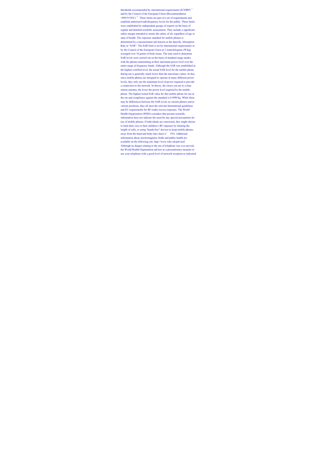 thresholds recommended by international requirements (ICNIRP) (1) and by the Council of the European Union (Recommendation 1999/519/EC) (2). These limits are part of a set of requirements and establish authorised radiofrequency levels for the public. These limits were established by independent groups of experts on the basis of regular and detailed scientific assessments. They include a significant safety margin intended to ensure the safety of all, regardless of age or state of health. The exposure standard for mobile phones is determined by a measurement unit known as the Specific Absorption Rate or “SAR”. The SAR limit is set by international requirements or by the Council of the European Union at 2 watts/kilogram (W/kg) averaged over 10 grams of body tissue. The tests used to determine SAR levels were carried out on the basis of standard usage modes with the phones transmitting at their maximum power level over the entire range of frequency bands. Although the SAR was established at the highest certified level, the actual SAR level for the mobile phone during use is generally much lower than the maximum values. In fact, since mobile phones are designed to operate at many different power levels, they only use the minimum level of power required to provide a connection to the network. In theory, the closer you are to a base station antenna, the lower the power level required by the mobile phone. The highest tested SAR value for this mobile phone for use at the ear and compliance against the standard is 0.99W/kg. While there may be differences between the SAR levels on various phones and at various positions, they all meet the relevant International guidelines and EU requirements for RF (radio-waves) exposure. The World Health Organisation (WHO) considers that present scientific information does not indicate the need for any special precautions for use of mobile phones. If individuals are concerned, they might choose to limit their own or their children’s RF exposure by limiting the length of calls, or using “hands-free” devices to keep mobile phones away from the head and body (fact sheet n° 193). Additional information about electromagnetic fields and public health are available on the following site: http://www.who.int/peh-emf. Although no danger relating to the use of telephone was ever proved, the World Health Organisation advises as a precautionary measure to use your telephone with a good level of network reception as indicated 