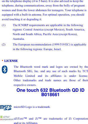 on the telephone display (4 to 5 bars). It is also advised to keep the telephone, during communications, away from the belly of pregnant women and from the lower abdomen for teenagers. Your telephone is equipped with a built-in antenna. For optimal operation, you should avoid touching it or degrading it. (1) The ICNIRP requirements are applicable in the following regions: Central America (except Mexico), South America, North and South Africa, Pacific Asia (except Korea), Australia. (2) The European recommendation (1999/519/EC) is applicable in the following regions: Europe, Israel.  • LICENSE The Bluetooth word mark and logos are owned by the Bluetooth SIG, Inc. and any use of such marks by TCT Mobile Limited and its affiliates is under license.      Other trademarks and trade names are those of their respective owners. One touch 632 Bluetooth QD ID B018661  microSD Logo is a trademark.  eZiText ™ and Zi™ are trademarks of Zi Corporation and/or its Affiliates.       