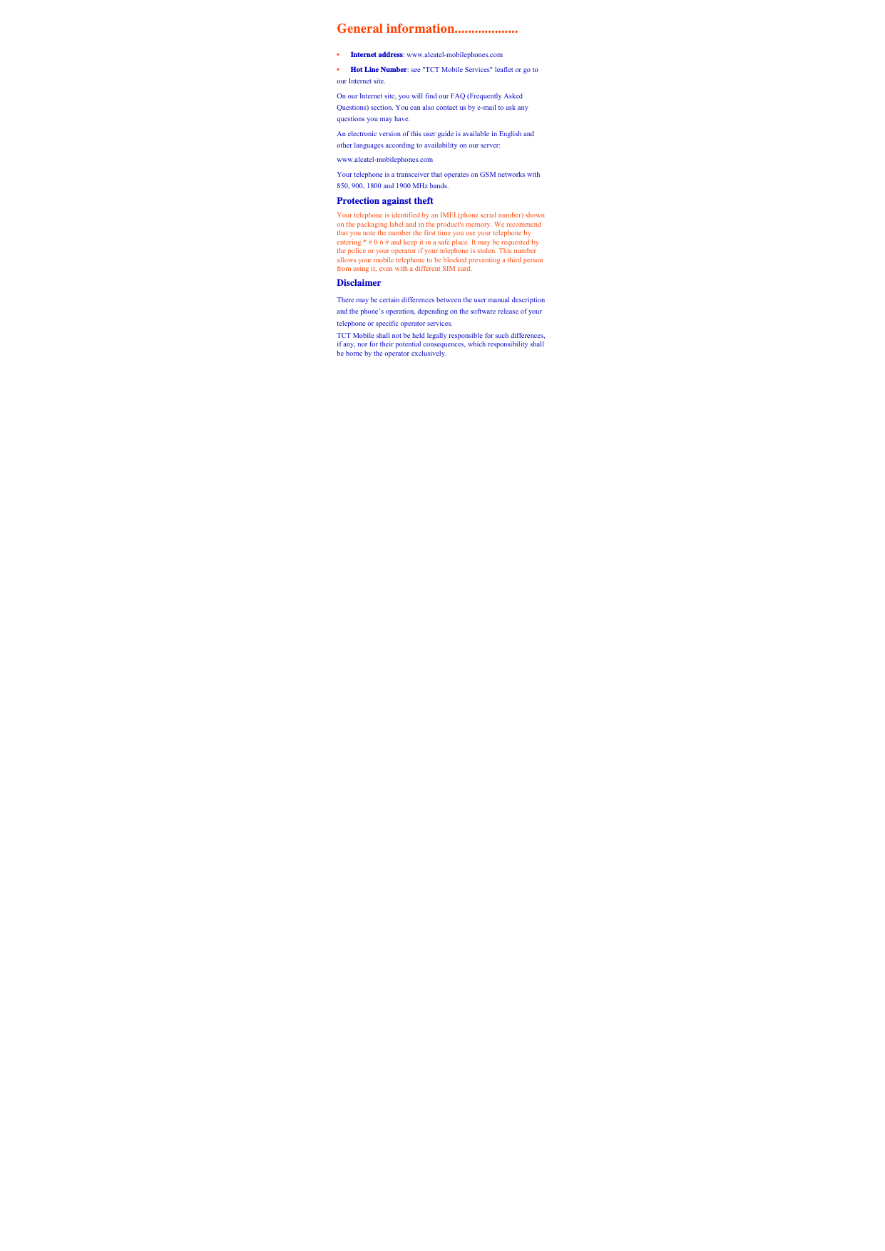 General information................... •   Internet address: www.alcatel-mobilephones.com   •   Hot Line Number: see &quot;TCT Mobile Services&quot; leaflet or go to our Internet site.   On our Internet site, you will find our FAQ (Frequently Asked Questions) section. You can also contact us by e-mail to ask any questions you may have.   An electronic version of this user guide is available in English and other languages according to availability on our server:   www.alcatel-mobilephones.com   Your telephone is a transceiver that operates on GSM networks with 850, 900, 1800 and 1900 MHz bands.     Protection against theft Your telephone is identified by an IMEI (phone serial number) shown on the packaging label and in the product&apos;s memory. We recommend that you note the number the first time you use your telephone by entering * # 0 6 # and keep it in a safe place. It may be requested by the police or your operator if your telephone is stolen. This number allows your mobile telephone to be blocked preventing a third person from using it, even with a different SIM card.   Disclaimer  There may be certain differences between the user manual description and the phone’s operation, depending on the software release of your telephone or specific operator services.   TCT Mobile shall not be held legally responsible for such differences, if any, nor for their potential consequences, which responsibility shall be borne by the operator exclusively.      