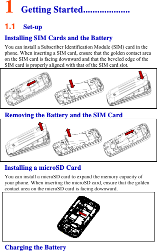 1 Getting Started.................... 1.1  Set-up Installing SIM Cards and the Battery You can install a Subscriber Identification Module (SIM) card in the phone. When inserting a SIM card, ensure that the golden contact area on the SIM card is facing downward and that the beveled edge of the SIM card is properly aligned with that of the SIM card slot. Removing the Battery and the SIM Card Installing a microSD Card You can install a microSD card to expand the memory capacity of your phone. When inserting the microSD card, ensure that the golden contact area on the microSD card is facing downward.  Charging the Battery 