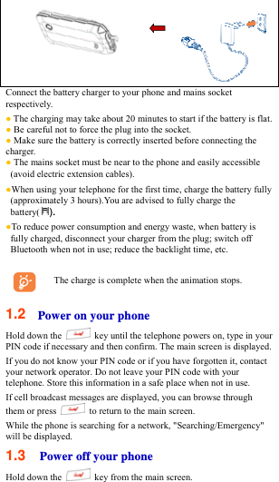  Connect the battery charger to your phone and mains socket respectively. ● The charging may take about 20 minutes to start if the battery is flat.   ● Be careful not to force the plug into the socket.   ● Make sure the battery is correctly inserted before connecting the charger.  ● The mains socket must be near to the phone and easily accessible (avoid electric extension cables). ●When using your telephone for the first time, charge the battery fully (approximately 3 hours).You are advised to fully charge the battery( ). ●To reduce power consumption and energy waste, when battery is fully charged, disconnect your charger from the plug; switch off Bluetooth when not in use; reduce the backlight time, etc.  The charge is complete when the animation stops.  1.2  Power on your phone Hold down the    key until the telephone powers on, type in your PIN code if necessary and then confirm. The main screen is displayed. If you do not know your PIN code or if you have forgotten it, contact your network operator. Do not leave your PIN code with your telephone. Store this information in a safe place when not in use.   If cell broadcast messages are displayed, you can browse through them or press    to return to the main screen. While the phone is searching for a network, &quot;Searching/Emergency&quot; will be displayed.   1.3  Power off your phone Hold down the    key from the main screen. 