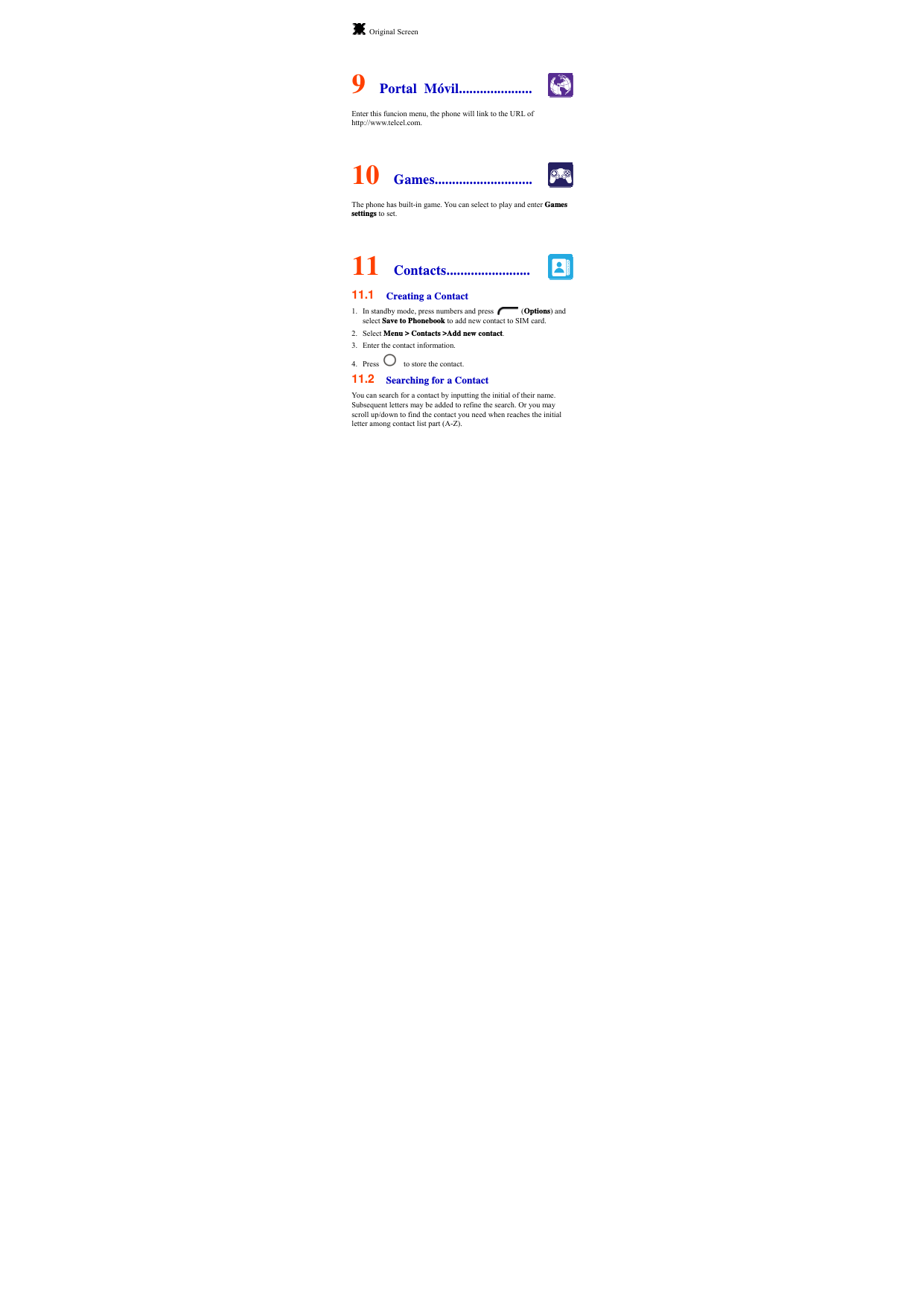  Original Screen  9  Portal Móvil..................... Enter this funcion menu, the phone will link to the URL of http://www.telcel.com.  10  Games............................ The phone has built-in game. You can select to play and enter Games settings to set.  11  Contacts........................ 11.1  Creating a Contact 1. In standby mode, press numbers and press   (Options) and select Save to Phonebook to add new contact to SIM card.   2. Select Menu &gt; Contacts &gt;Add new contact. 3. Enter the contact information. 4. Press      to store the contact.   11.2  Searching for a Contact You can search for a contact by inputting the initial of their name. Subsequent letters may be added to refine the search. Or you may scroll up/down to find the contact you need when reaches the initial letter among contact list part (A-Z). 