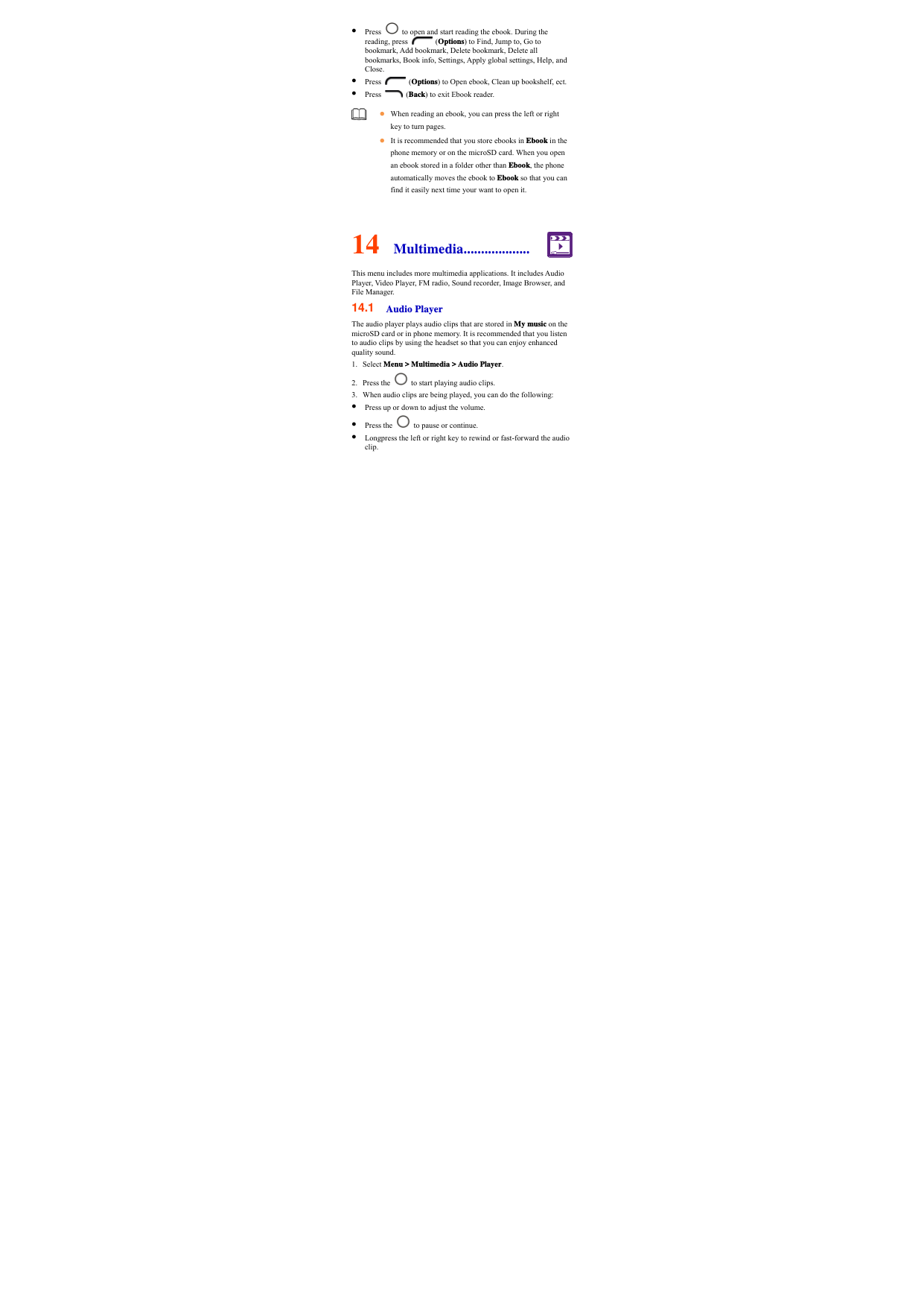  Press    to open and start reading the ebook. During the reading, press   (Options) to Find, Jump to, Go to bookmark, Add bookmark, Delete bookmark, Delete all bookmarks, Book info, Settings, Apply global settings, Help, and Close.  Press   (Options) to Open ebook, Clean up bookshelf, ect.  Press   (Back) to exit Ebook reader.  14  Multimedia................... This menu includes more multimedia applications. It includes Audio Player, Video Player, FM radio, Sound recorder, Image Browser, and File Manager. 14.1  Audio Player The audio player plays audio clips that are stored in My music on the microSD card or in phone memory. It is recommended that you listen to audio clips by using the headset so that you can enjoy enhanced quality sound.   1. Select Menu &gt; Multimedia &gt; Audio Player. 2. Press the    to start playing audio clips.   3. When audio clips are being played, you can do the following:  Press up or down to adjust the volume.  Press the    to pause or continue.  Longpress the left or right key to rewind or fast-forward the audio clip.    When reading an ebook, you can press the left or right key to turn pages.    It is recommended that you store ebooks in Ebook in the phone memory or on the microSD card. When you open an ebook stored in a folder other than Ebook, the phone automatically moves the ebook to Ebook so that you can find it easily next time your want to open it.   