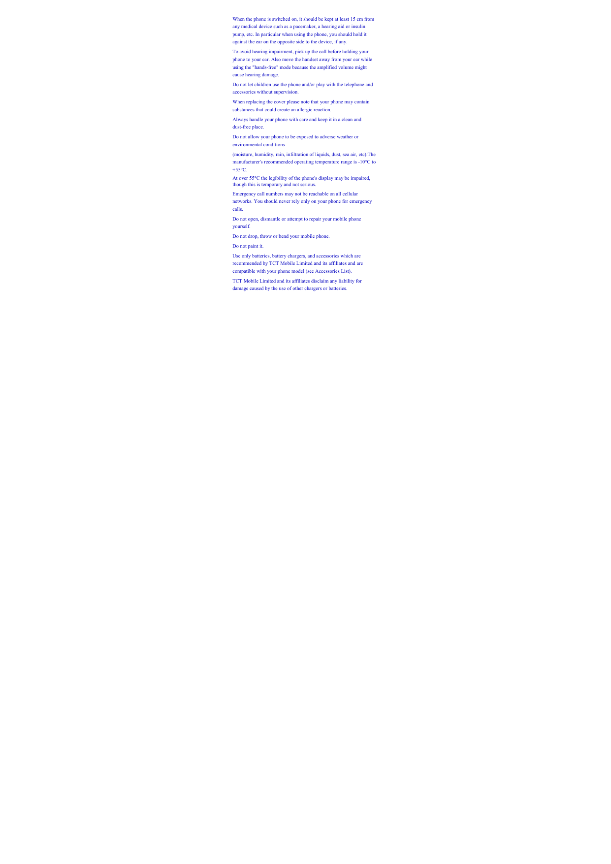When the phone is switched on, it should be kept at least 15 cm from any medical device such as a pacemaker, a hearing aid or insulin pump, etc. In particular when using the phone, you should hold it against the ear on the opposite side to the device, if any.   To avoid hearing impairment, pick up the call before holding your phone to your ear. Also move the handset away from your ear while using the &quot;hands-free&quot; mode because the amplified volume might cause hearing damage.   Do not let children use the phone and/or play with the telephone and accessories without supervision.   When replacing the cover please note that your phone may contain substances that could create an allergic reaction.   Always handle your phone with care and keep it in a clean and dust-free place.   Do not allow your phone to be exposed to adverse weather or environmental conditions   (moisture, humidity, rain, infiltration of liquids, dust, sea air, etc).The manufacturer&apos;s recommended operating temperature range is -10°C to +55°C.  At over 55°C the legibility of the phone&apos;s display may be impaired, though this is temporary and not serious.   Emergency call numbers may not be reachable on all cellular networks. You should never rely only on your phone for emergency calls.  Do not open, dismantle or attempt to repair your mobile phone yourself.  Do not drop, throw or bend your mobile phone.   Do not paint it.   Use only batteries, battery chargers, and accessories which are recommended by TCT Mobile Limited and its affiliates and are compatible with your phone model (see Accessories List).   TCT Mobile Limited and its affiliates disclaim any liability for damage caused by the use of other chargers or batteries.   