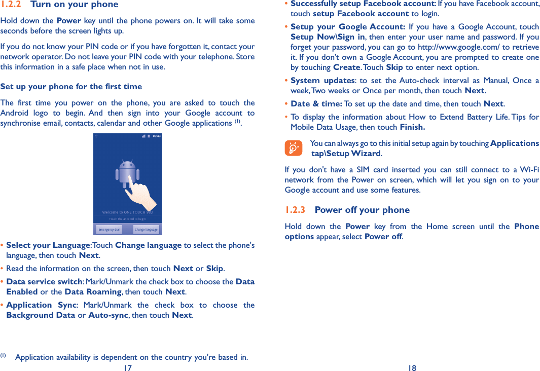 17 181.2.2  Turn on your phoneHold down the Power key until the phone powers on. It will take some seconds before the screen lights up.If you do not know your PIN code or if you have forgotten it, contact your network operator. Do not leave your PIN code with your telephone. Store this information in a safe place when not in use.Set up your phone for the first timeThe  first  time  you  power  on  the  phone,  you  are  asked  to  touch  the Android  logo  to  begin.  And  then  sign  into  your  Google  account  to synchronise email, contacts, calendar and other Google applications (1).• Select your Language: Touch Change language to select the phone&apos;s language, then touch Next.•Read the information on the screen, then touch Next or Skip.• Data service switch: Mark/Unmark the check box to choose the Data Enabled or the Data Roaming, then touch Next.• Application  Sync:  Mark/Unmark  the  check  box  to  choose  the Background Data or Auto-sync, then touch Next.(1)  Application availability is dependent on the country you&apos;re based in.• Successfully setup Facebook account: If you have Facebook account, touch setup Facebook account to login. • Setup  your  Google Account:  If  you  have  a  Google Account,  touch Setup Now\Sign in, then enter your user name and password.  If you forget your password, you can go to http://www.google.com/ to retrieve it. If you don’t own a Google Account, you are prompted to create one by touching Create. Touch Skip to enter next option.• System  updates:  to  set  the Auto-check  interval  as  Manual,  Once  a week, Two weeks or Once per month, then touch Next.• Date &amp; time: To set up the date and time, then touch Next.•To  display the  information  about  How to  Extend Battery  Life. Tips for Mobile Data Usage, then touch Finish.You can always go to this initial setup again by touching Applications tap\Setup Wizard.If  you  don&apos;t  have  a  SIM  card  inserted  you  can  still  connect  to  a Wi-Fi network from  the  Power on  screen,  which  will  let  you  sign  on  to  your Google account and use some features.1.2.3  Power off your phoneHold  down  the  Power  key  from  the  Home  screen  until  the  Phone options appear, select Power off.