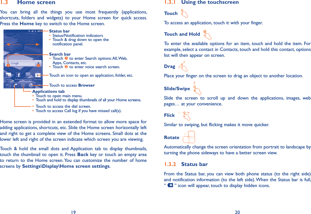 19 201.3  Home screenYou  can  bring  all  the  things  you  use  most  frequently  (applications, shortcuts,  folders  and  widgets)  to  your  Home  screen  for  quick  access. Press the Home key to switch to the Home screen.Status bar• Status/Notification indicators • Touch &amp; drag down to open the notification panel.Applications tab• Touch to open main menu.• Touch and hold to display thumbnails of all your Home screens.Search bar• Touch  to enter Search options: All, Web, Apps, Contacts, etc.• Touch  to enter voice search screen.Touch to access Browser• Touch to access the dial screen.• Touch to access Call log if you have missed call(s).Touch an icon to open an application, folder, etc.Home screen is provided in an extended format to allow more space for adding applications, shortcuts, etc. Slide the Home screen horizontally left and right to get a complete view of the Home screens. Small dots at the lower left and right of the screen indicate which screen you are viewing. Touch  &amp;  hold  the  small  dots  and Application  tab  to  display  thumbnails, touch the thumbnail to open it. Press Back key or touch an empty area to return to  the  Home  screen. You  can  customize  the  number of  home screens by Settings\Display\Home screen settings.1.3.1  Using the touchscreenTouch  To access an application, touch it with your finger.Touch and Hold  To  enter the  available options  for  an  item, touch and  hold  the  item. For example, select a contact in Contacts, touch and hold this contact, options list will then appear on screen.Drag  Place your finger on the screen to drag an object to another location.Slide/Swipe  Slide  the  screen  to  scroll  up  and  down  the  applications,  images,  web pages… at your convenience.Flick  Similar to swiping, but flicking makes it move quicker.Rotate  Automatically change the screen orientation from portrait to landscape by turning the phone sideways to have a better screen view.1.3.2  Status barFrom the  Status bar, you can view both  phone  status (to  the  right side) and notification information (to the left side). When the Status bar is full,  “   ” icon will appear, touch to display hidden icons. 