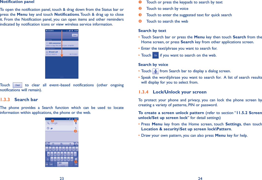 23 24Notification panelTo open the notification panel, touch &amp; drag down from the Status bar or press the Menu key and touch Notifications. Touch &amp; drag up to close it. From the Notification panel, you can open items and other reminders indicated by notification icons or view wireless service information. Touch    to  clear  all  event–based  notifications  (other  ongoing notifications will remain).1.3.3  Search barThe  phone  provides  a  Search  function  which  can  be  used  to  locate information within applications, the phone or the web.  Touch or press the keypads to search by text   Touch to search by voice Touch to enter the suggested text for quick search Touch to search the webSearch by text• Touch Search bar or press the Menu key then touch Search from the Home screen, or press Search key from other applications screen.•Enter the text/phrase you want to search for.•Touch   if you want to search on the web.Search by voice•Touch   from Search bar to display a dialog screen.•Speak the word/phrase you want to search for.  A list of search results will display for you to select from. 1.3.4  Lock/Unlock your screenTo  protect  your  phone  and  privacy,  you  can  lock  the  phone  screen  by creating a variety of patterns, PIN or password.To create a screen unlock pattern (refer to section “11.5.2 Screen unlock/Set up screen lock” for detail settings)•Press  Menu  key  from  the  Home  screen,  touch  Settings,  then  touch Location &amp; security\Set up screen lock\Pattern.•Draw your own pattern, you can also press Menu key for help.