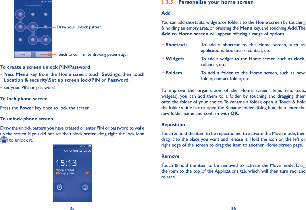 25 26Draw your unlock pattern Touch to confirm by drawing pattern againTo create a screen unlock PIN/Password•Press  Menu  key  from  the  Home  screen,  touch  Settings,  then  touch Location &amp; security\Set up screen lock\PIN or Password.•Set your PIN or password.To lock phone screenPress the Power key once to lock the screen.To unlock phone screenDraw the unlock pattern you have created or enter PIN or password to wake up the screen. If you did not set the unlock screen, drag right the lock icon  to unlock it.1.3.5  Personalise your home screenAddYou can add shortcuts, widgets or folders to the Home screen by touching &amp; holding an empty area, or pressing the Menu key, and touching Add. The Add to Home screen will appear, offering a range of options. •Shortcuts To  add  a  shortcut  to  the  Home  screen,  such  as applications, bookmark, contact, etc.•Widgets To add a widget to the Home screen, such as clock, calendar, etc.•Folders To  add  a  folder  to  the  Home  screen,  such  as  new folder, contact folder, etc.To  improve  the  organization  of  the  Home  screen  items  (shortcuts, widgets),  you  can  add  them  to  a  folder  by  touching  and  dragging  them onto the folder of your choice. To rename a folder, open it, Touch &amp; hold the folder’s title bar to open the Rename folder dialog box, then enter the new folder name and confirm with OK.Reposition Touch &amp; hold the item to be repositioned to activate the Move mode, then drag it to the place you want and release it. Hold the icon on the left or right edge of the screen to drag the item to another Home screen page.RemoveTouch &amp; hold the item to be removed to activate the Move mode. Drag the item to the top of the Applications tab, which will then turn red, and release.