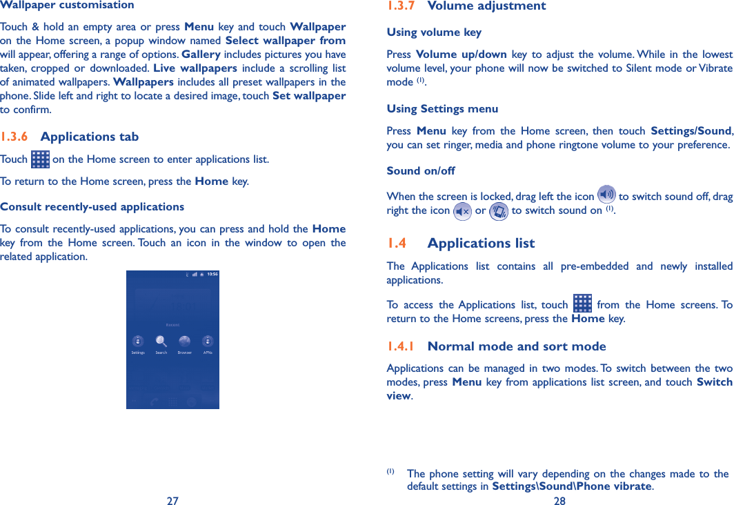 27 28Wallpaper customisationTouch  &amp; hold an empty  area or press Menu key and  touch Wallpaper on the Home  screen, a popup window named  Select  wallpaper  from will appear, offering a range of options. Gallery includes pictures you have taken,  cropped  or  downloaded.  Live  wallpapers  include  a  scrolling  list of animated wallpapers. Wallpapers includes all preset wallpapers in the phone. Slide left and right to locate a desired image, touch Set wallpaper to confirm.1.3.6  Applications tabTouch   on the Home screen to enter applications list. To return to the Home screen, press the Home key.Consult recently-used applicationsTo consult recently-used applications, you can press and hold the Home key  from  the  Home  screen. Touch  an  icon  in  the  window  to  open  the related application.1.3.7  Volume adjustmentUsing volume keyPress Volume  up/down key  to  adjust  the  volume. While  in  the  lowest volume level, your phone will now be switched to Silent mode or Vibrate mode (1). Using Settings menuPress  Menu  key  from  the  Home  screen,  then  touch  Settings/Sound, you can set ringer, media and phone ringtone volume to your preference.Sound on/offWhen the screen is locked, drag left the icon   to switch sound off, drag right the icon   or   to switch sound on (1).1.4  Applications listThe  Applications  list  contains  all  pre-embedded  and  newly  installed applications.To  access  the Applications  list,  touch    from  the  Home  screens. To return to the Home screens, press the Home key.1.4.1  Normal mode and sort modeApplications can  be  managed in  two  modes. To  switch  between the  two modes, press Menu key from applications list screen, and touch Switch view.(1)  The phone setting will vary depending on the changes made to the default settings in Settings\Sound\Phone vibrate.