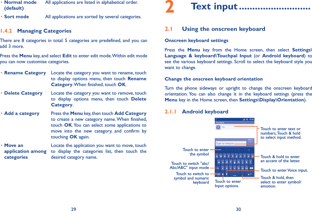 29 30•Normal mode (default)All applications are listed in alphabetical order.•Sort mode  All applications are sorted by several categories.1.4.2  Managing CategoriesThere are 8 categories in total: 5 categories are predefined, and you can add 3 more.Press the Menu key, and select Edit to enter edit mode. Within edit mode you can now customise categories.•Rename Category Locate the category you want to rename, touch  to  display options  menu,  then  touch  Rename Category. When finished, touch OK.•Delete Category Locate the category you want to remove, touch  to  display  options  menu,  then  touch  Delete Category.•Add a category Press the Menu key, then touch Add Category to create a new category name. When finished, touch OK. You can select some  applications to move  into  the  new  category,  and  confirm  by touching OK again.•Move an application among categoriesLocate the application you want to move, touch  to  display  the  categories  list,  then  touch  the desired category name.2  Text input ...........................2.1  Using the onscreen keyboardOnscreen keyboard settingsPress  the  Menu  key  from  the  Home  screen,  then  select  Settings\Language  &amp;  keyboard\Touchpal  Input  (or  Android  keyboard)  to see the various keyboard settings. Scroll to select the keyboard style you want to change.Change the onscreen keyboard orientationTurn  the  phone  sideways  or  upright  to  change  the  onscreen  keyboard orientation. You  can  also  change  it  in  the  keyboard  settings  (press  the Menu key in the Home screen, then Settings\Display\Orientation).2.1.1  Android keyboardTouch to switch &quot;abc/Abc/ABC&quot; input modeTouch to enter the symbolTouch to switch to symbol and numeric keyboardTouch to enter Voice input.Touch to enter Input options.Touch &amp; hold to enter an accent of the letter.Touch &amp; hold, then select to enter symbol/emotion.Touch to enter text or numbers, Touch &amp; hold to select input method. 