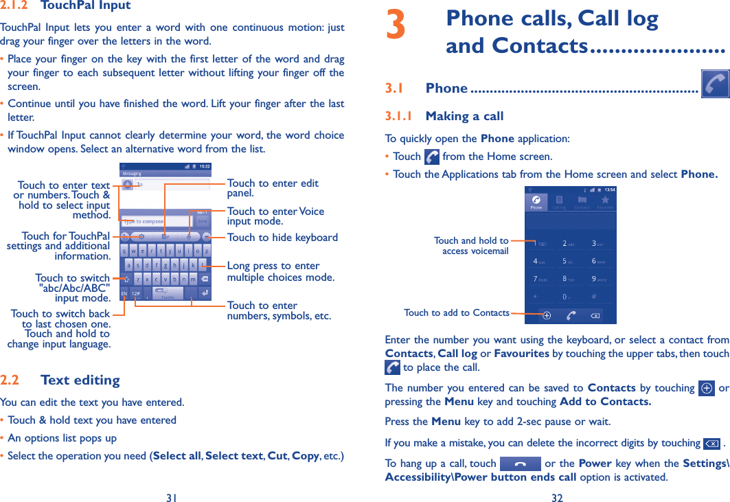 31 322.1.2  TouchPal InputTouchPal  Input  lets  you  enter  a  word  with  one  continuous  motion:  just drag your finger over the letters in the word.•Place your finger on the key with the first letter of the word and drag your finger to each subsequent letter without lifting your finger off the screen.•Continue until you have finished the word. Lift your finger after the last letter.•If TouchPal Input cannot clearly determine your word, the word choice window opens. Select an alternative word from the list.Touch to enter edit panel.Touch to enter Voice input mode.Touch to enter text or numbers. Touch &amp; hold to select input method.Touch to hide keyboardLong press to enter multiple choices mode.Touch to enter numbers, symbols, etc.Touch to switch back to last chosen one.Touch and hold to change input language.Touch for TouchPal settings and additional information.Touch to switch &quot;abc/Abc/ABC&quot; input mode.2.2  Text editingYou can edit the text you have entered.•Touch &amp; hold text you have entered•An options list pops up•Select the operation you need (Select all, Select text, Cut, Copy, etc.)3   Phone calls, Call log  and Contacts ......................3.1  Phone ...........................................................3.1.1  Making a callTo quickly open the Phone application:•Touch   from the Home screen.•Touch the Applications tab from the Home screen and select Phone.       Touch to add to ContactsTouch and hold to access voicemailEnter the number you want using the keyboard, or select a contact from Contacts, Call log or Favourites by touching the upper tabs, then touch  to place the call. The number you entered can be saved to Contacts by touching   or pressing the Menu key and touching Add to Contacts.Press the Menu key to add 2-sec pause or wait.If you make a mistake, you can delete the incorrect digits by touching   .To hang up a call, touch   or the Power key when the Settings\Accessibility\Power button ends call option is activated.