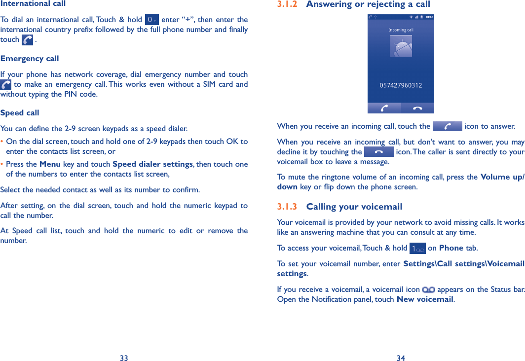 33 343.1.2  Answering or rejecting a callWhen you receive an incoming call, touch the   icon to answer.When  you  receive  an  incoming  call,  but  don’t  want  to  answer,  you  may decline it by touching the   icon. The caller is sent directly to your voicemail box to leave a message.To mute the ringtone volume of an incoming call, press the Volume up/down key or flip down the phone screen.3.1.3  Calling your voicemail Your voicemail is provided by your network to avoid missing calls. It works like an answering machine that you can consult at any time. To access your voicemail, Touch &amp; hold   on Phone tab.To  set your voicemail number, enter Settings\Call settings\Voicemail settings.If you receive a voicemail, a voicemail icon   appears on the Status bar. Open the Notification panel, touch New voicemail.International callTo  dial an international call, Touch  &amp; hold   enter “+”, then  enter  the international country prefix followed by the full phone number and finally touch   .Emergency callIf  your  phone  has  network coverage,  dial  emergency  number  and  touch  to make an emergency call. This works even without a SIM  card and without typing the PIN code.Speed callYou can define the 2-9 screen keypads as a speed dialer.  •On the dial screen, touch and hold one of 2-9 keypads then touch OK to enter the contacts list screen, or•Press the Menu key and touch Speed dialer settings, then touch one of the numbers to enter the contacts list screen, Select the needed contact as well as its number to confirm. After  setting,  on  the  dial  screen, touch  and  hold  the  numeric  keypad to call the number. At  Speed  call  list,  touch  and  hold  the  numeric  to  edit  or  remove  the number.