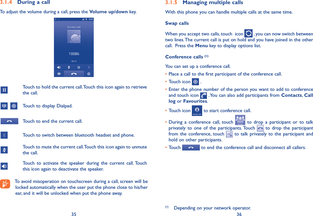 35 363.1.4  During a callTo adjust the volume during a call, press the Volume up/down key.Touch to hold the current call. Touch this icon again to retrieve the call.   Touch to display Dialpad.Touch to end the current call.Touch to switch between bluetooth headset and phone.Touch to mute the current call. Touch this icon again to unmute the call.Touch  to  activate  the  speaker  during  the  current  call. Touch this icon again to deactivate the speaker.To avoid misoperation on touchscreen during a call, screen will be locked automatically when the user put the phone close to his/her ear, and it will be unlocked when put the phone away.3.1.5  Managing multiple callsWith this phone you can handle multiple calls at the same time. Swap callsWhen you accept two calls, touch  icon   , you can now switch between two lines. The current call is put on hold and you have joined in the other call.  Press the Menu key to display options list.Conference calls (1)You can set up a conference call. •Place a call to the first participant of the conference call. •Touch icon   .•Enter the phone number of the person you want to add to conference and touch icon   . You can also add participants from Contacts, Call log or Favourites.•Touch icon   to start conference call.•During  a  conference  call,  touch    to  drop  a  participant  or  to  talk privately  to  one  of  the  participants. Touch    to  drop  the  participant from the conference, touch   to talk privately to  the  participant and hold on other participants.•Touch   to end the conference call and disconnect all callers.(1)  Depending on your network operator.