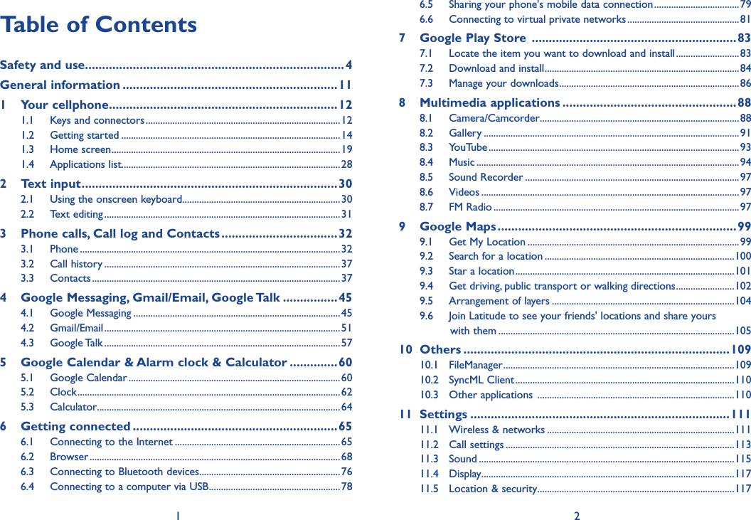 1 2Table of ContentsSafety and use ............................................................................4General information ...............................................................111  Your cellphone ...................................................................121.1  Keys and connectors ................................................................................121.2  Getting started ..........................................................................................141.3  Home screen ..............................................................................................191.4  Applications list..........................................................................................282  Text input ...........................................................................302.1  Using the onscreen keyboard.................................................................302.2  Text editing .................................................................................................313   Phone calls, Call log and Contacts ..................................323.1  Phone ...........................................................................................................323.2  Call history .................................................................................................373.3  Contacts ......................................................................................................374   Google Messaging, Gmail/Email, Google Talk ................454.1  Google Messaging .....................................................................................454.2  Gmail/Email .................................................................................................514.3  Google Talk .................................................................................................575   Google Calendar &amp; Alarm clock &amp; Calculator ..............605.1  Google Calendar .......................................................................................605.2  Clock ............................................................................................................625.3  Calculator ....................................................................................................646  Getting connected ............................................................656.1  Connecting to the Internet ....................................................................656.2  Browser .......................................................................................................686.3  Connecting to Bluetooth devices..........................................................766.4  Connecting to a computer via USB ......................................................786.5  Sharing your phone&apos;s mobile data connection ...................................796.6  Connecting to virtual private networks ..............................................817  Google Play Store  ............................................................837.1  Locate the item you want to download and install ..........................837.2  Download and install ................................................................................847.3  Manage your downloads ..........................................................................868  Multimedia applications ...................................................888.1  Camera/Camcorder ..................................................................................888.2  Gallery .........................................................................................................918.3  YouTube .......................................................................................................938.4  Music ............................................................................................................948.5  Sound Recorder ........................................................................................978.6  Videos ..........................................................................................................978.7  FM Radio .....................................................................................................979  Google Maps ......................................................................999.1  Get My Location .......................................................................................999.2  Search for a location ..............................................................................1009.3  Star a location ..........................................................................................1019.4  Get driving, public transport or walking directions ........................1029.5  Arrangement of layers ...........................................................................1049.6  Join Latitude to see your friends&apos; locations and share yours           with them .................................................................................................10510  Others ..............................................................................10910.1  FileManager ...............................................................................................10910.2  SyncML Client ..........................................................................................11010.3  Other applications  .................................................................................11011  Settings ............................................................................11111.1  Wireless &amp; networks .............................................................................11111.2  Call settings ..............................................................................................11311.3  Sound .........................................................................................................11511.4  Display ........................................................................................................11711.5  Location &amp; security .................................................................................117