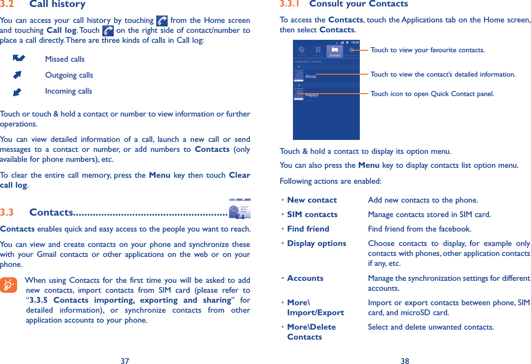 37 383.2  Call historyYou can access your call history by touching   from the Home screen  and touching Call log. Touch   on the right side of contact/number to place a call directly. There are three kinds of calls in Call log:Missed callsOutgoing callsIncoming callsTouch or touch &amp; hold a contact or number to view information or further operations.You  can  view  detailed  information  of  a  call,  launch  a  new  call  or  send messages  to  a  contact  or  number,  or  add  numbers  to  Contacts  (only available for phone numbers), etc.To  clear the entire call memory,  press the Menu key then touch Clear call log.3.3  Contacts.......................................................Contacts enables quick and easy access to the people you want to reach. You can view and create contacts  on  your phone and  synchronize these with  your  Gmail  contacts  or  other  applications  on  the  web  or  on  your phone.When using Contacts for the  first  time you will be asked to  add new  contacts,  import  contacts  from  SIM  card  (please  refer  to  “3.3.5  Contacts  importing,  exporting  and  sharing”  for detailed  information),  or  synchronize  contacts  from  other application accounts to your phone. 3.3.1  Consult your ContactsTo access the Contacts, touch the Applications tab on the Home screen, then select Contacts. Touch to view the contact’s detailed information.Touch icon to open Quick Contact panel.Touch to view your favourite contacts.Touch &amp; hold a contact to display its option menu.You can also press the Menu key to display contacts list option menu. Following actions are enabled:•New contact Add new contacts to the phone.•SIM contacts Manage contacts stored in SIM card.•Find friend Find friend from the facebook.•Display options Choose  contacts  to  display,  for  example  only contacts with phones, other application contacts if any, etc.•Accounts Manage the synchronization settings for different accounts.•More\ Import/ExportImport or export contacts between phone, SIM card, and microSD card.•More\Delete Contacts Select and delete unwanted contacts.