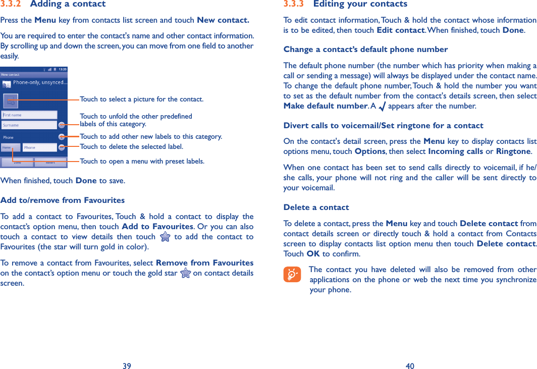 39 403.3.2  Adding a contactPress the Menu key from contacts list screen and touch New contact.You are required to enter the contact&apos;s name and other contact information. By scrolling up and down the screen, you can move from one field to another easily.Touch to select a picture for the contact.Touch to unfold the other predefined labels of this category.Touch to add other new labels to this category.Touch to delete the selected label.Touch to open a menu with preset labels.When finished, touch Done to save.Add to/remove from FavouritesTo  add  a  contact  to  Favourites, Touch  &amp;  hold  a  contact  to  display  the contact’s option menu, then touch Add to Favourites. Or you can also touch  a  contact  to  view  details  then  touch    to  add  the  contact  to Favourites (the star will turn gold in color). To remove a contact from Favourites, select Remove from Favourites on the contact’s option menu or touch the gold star   on contact details screen.3.3.3  Editing your contactsTo edit contact information, Touch &amp; hold the contact whose information is to be edited, then touch Edit contact. When finished, touch Done.Change a contact’s default phone numberThe default phone number (the number which has priority when making a call or sending a message) will always be displayed under the contact name. To change the default phone number, Touch &amp; hold the number you want to set as the default number from the contact&apos;s details screen, then select Make default number. A   appears after the number.Divert calls to voicemail/Set ringtone for a contactOn the contact&apos;s detail screen, press the Menu key to display contacts list options menu, touch Options, then select Incoming calls or Ringtone.When one contact has been set to send calls directly to voicemail, if he/she calls, your phone  will  not  ring  and the caller will be sent  directly to your voicemail.Delete a contactTo delete a contact, press the Menu key and touch Delete contact from contact details  screen or  directly touch  &amp; hold a contact from Contacts screen to display contacts list option menu then touch Delete contact. Touch OK to confirm.The  contact  you  have  deleted  will  also  be  removed  from  other applications on the phone or web the next time you synchronize your phone.