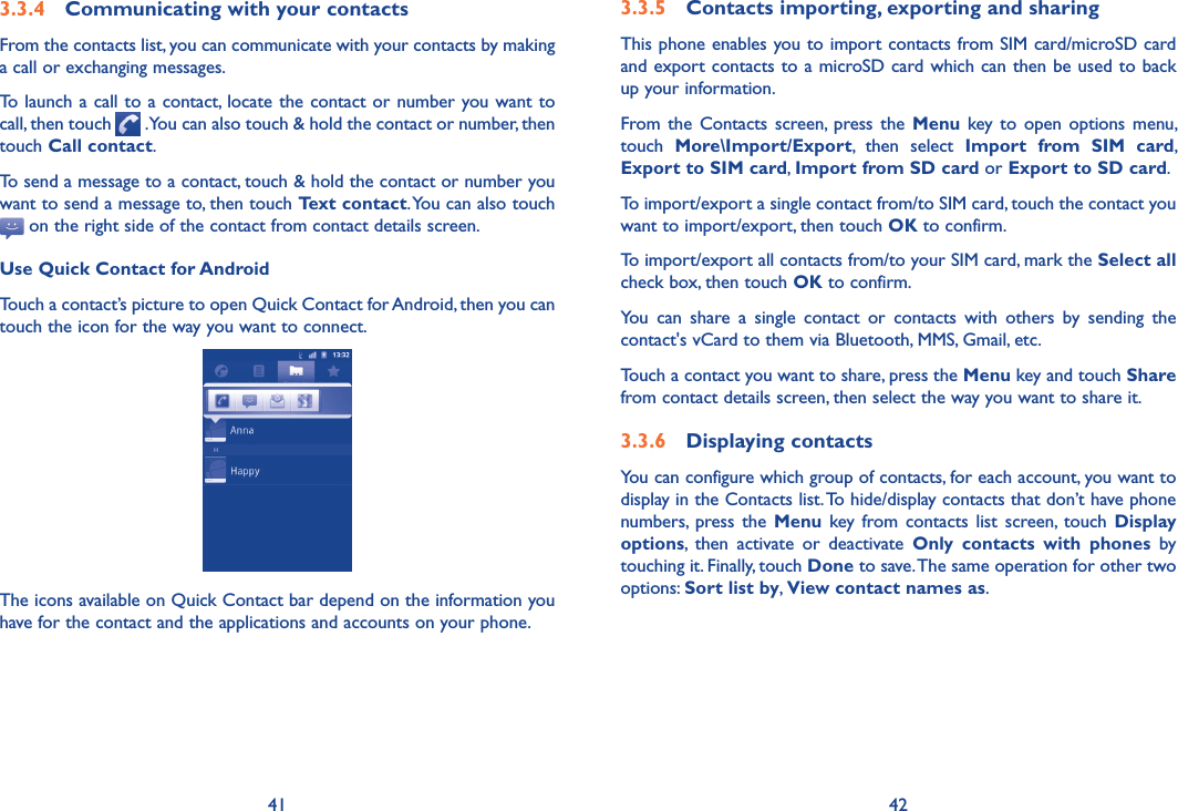 41 423.3.4  Communicating with your contactsFrom the contacts list, you can communicate with your contacts by making a call or exchanging messages.To  launch a call to a contact, locate the contact or number you want to call, then touch   . You can also touch &amp; hold the contact or number, then touch Call contact.To send a message to a contact, touch &amp; hold the contact or number you want to send a message to, then touch Text contact. You can also touch  on the right side of the contact from contact details screen.Use Quick Contact for AndroidTouch a contact’s picture to open Quick Contact for Android, then you can touch the icon for the way you want to connect.The icons available on Quick Contact bar depend on the information you have for the contact and the applications and accounts on your phone.3.3.5  Contacts importing, exporting and sharingThis phone enables you to import contacts from SIM card/microSD card and export contacts to a microSD card which can then be used to back up your information.From the  Contacts  screen,  press  the  Menu  key to  open  options  menu, touch  More\Import/Export,  then  select  Import  from  SIM  card, Export to SIM card, Import from SD card or Export to SD card.To import/export a single contact from/to SIM card, touch the contact you want to import/export, then touch OK to confirm.To import/export all contacts from/to your SIM card, mark the Select all check box, then touch OK to confirm.You  can  share  a  single  contact  or  contacts  with  others  by  sending  the contact&apos;s vCard to them via Bluetooth, MMS, Gmail, etc.Touch a contact you want to share, press the Menu key and touch Share from contact details screen, then select the way you want to share it.3.3.6  Displaying contactsYou can configure which group of contacts, for each account, you want to display in the Contacts list. To hide/display contacts that don’t have phone numbers,  press  the  Menu  key from  contacts  list  screen,  touch  Display options,  then  activate  or  deactivate  Only  contacts  with  phones  by touching it. Finally, touch Done to save. The same operation for other two options: Sort list by, View contact names as.