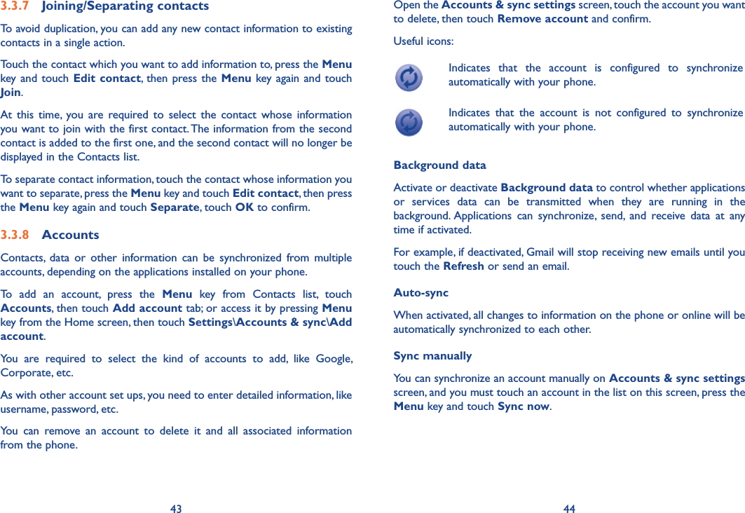 43 443.3.7  Joining/Separating contactsTo avoid duplication, you can add any new contact information to existing contacts in a single action. Touch the contact which you want to add information to, press the Menu key and  touch  Edit  contact, then press the Menu key again and touch Join. At  this  time,  you  are  required  to  select  the  contact  whose  information you want to join with the first contact. The information from the second contact is added to the first one, and the second contact will no longer be displayed in the Contacts list.To separate contact information, touch the contact whose information you want to separate, press the Menu key and touch Edit contact, then press the Menu key again and touch Separate, touch OK to confirm.3.3.8  AccountsContacts,  data  or  other  information  can  be  synchronized  from  multiple accounts, depending on the applications installed on your phone.To  add  an  account,  press  the  Menu  key  from  Contacts  list,  touch Accounts, then touch Add account tab; or access it by pressing Menu key from the Home screen, then touch Settings\Accounts &amp; sync\Add account.You  are  required  to  select  the  kind  of  accounts  to  add,  like  Google, Corporate, etc.As with other account set ups, you need to enter detailed information, like username, password, etc.You  can  remove  an  account  to  delete  it  and  all  associated  information from the phone.Open the Accounts &amp; sync settings screen, touch the account you want to delete, then touch Remove account and confirm.Useful icons:Indicates  that  the  account  is  configured  to  synchronize automatically with your phone.Indicates  that  the  account  is  not  configured  to  synchronize automatically with your phone.Background dataActivate or deactivate Background data to control whether applications or  services  data  can  be  transmitted  when  they  are  running  in  the background. Applications  can  synchronize,  send,  and  receive  data  at  any time if activated.For example, if deactivated, Gmail will stop receiving new emails until you touch the Refresh or send an email.Auto-syncWhen activated, all changes to information on the phone or online will be automatically synchronized to each other.Sync manuallyYou can synchronize an account manually on Accounts &amp; sync settings screen, and you must touch an account in the list on this screen, press the Menu key and touch Sync now.