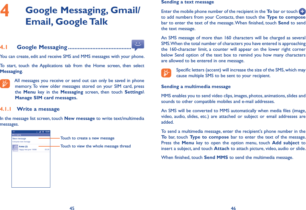 45 464   Google Messaging, Gmail/Email, Google Talk4.1  Google Messaging .......................................You can create, edit and receive SMS and MMS messages with your phone.To  start,  touch  the  Applications  tab  from  the  Home  screen,  then  select Messaging.All messages you receive or send out can only be saved in phone memory. To view older  messages  stored on  your SIM card, press the  Menu  key  in  the  Messaging  screen,  then  touch  Settings\Manage SIM card messages.4.1.1  Write a messageIn the message list screen, touch New message to write text/multimedia messages.Touch to create a new messageTouch to view the whole message threadSending a text messageEnter the mobile phone number of the recipient in the To bar or touch   to add numbers from your Contacts, then touch the Type to compose bar to enter the text of the message. When finished, touch Send to send the text message. An SMS message of more than 160 characters will be charged as several SMS. When the total number of characters you have entered is approaching the 160-character limit, a counter will appear on the lower right corner below Send option of  the text box to remind you how many characters are allowed to be entered in one message.Specific letters (accent) will increase the size of the SMS, which may cause multiple SMS to be sent to your recipient.Sending a multimedia messageMMS enables you to send video clips, images, photos, animations, slides and sounds to other compatible mobiles and e-mail addresses. An SMS will be converted to MMS automatically when media files (image, video,  audio,  slides,  etc.)  are  attached  or  subject  or  email  addresses  are added.To send a multimedia message, enter the recipient&apos;s phone number in the To bar, touch Type to compose bar to  enter  the  text  of  the  message. Press  the  Menu  key  to  open  the  option  menu,  touch  Add  subject  to insert a subject, and touch Attach to attach picture, video, audio or slide. When finished, touch Send MMS to send the multimedia message. 