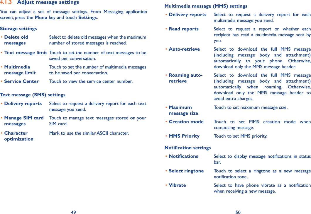 49 504.1.3  Adjust message settingsYou  can  adjust  a  set  of  message  settings.  From  Messaging  application screen, press the Menu key and touch Settings. Storage settings•Delete old messagesSelect to delete old messages when the maximum number of stored messages is reached. •Text message limit Touch to set the number of text messages to be saved per conversation.•Multimedia message limitTouch to set the number of multimedia messages to be saved per conversation.•Service Center  Touch to view the service center number.Text message (SMS) settings•Delivery reports Select to request a delivery report for each text message you send.•Manage SIM card messagesTouch to manage text messages stored on your SIM card.•Character optimizationMark to use the similar ASCII character.Multimedia message (MMS) settings•Delivery reports Select  to  request  a  delivery  report  for  each multimedia message you send.•Read reports Select  to  request  a  report  on  whether  each recipient  has  read  a  multimedia  message  sent  by you.•Auto-retrieve  Select  to  download  the  full  MMS  message (including  message  body  and  attachment) automatically  to  your  phone.  Otherwise, download only the MMS message header.•Roaming auto- retrieveSelect  to  download  the  full  MMS  message (including  message  body  and  attachment) automatically  when  roaming.  Otherwise, download  only  the  MMS  message  header  to avoid extra charges.•Maximum message sizeTouch to set maximum message size.•Creation mode Touch  to  set  MMS  creation  mode  when composing message.•MMS Priority Touch to set MMS priority.Notification settings•Notifications Select  to  display  message  notifications  in  status bar.•Select ringtone Touch  to  select  a  ringtone  as  a  new  message notification tone.•Vibrate Select  to  have  phone  vibrate  as  a  notification when receiving a new message.