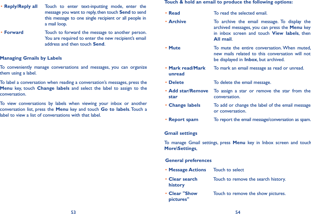 53 54•Reply/Reply all Touch  to  enter  text-inputting  mode,  enter  the message you want to reply, then touch Send to send this message to one single recipient or all people in a mail loop.•Forward Touch to forward the message to another person. You are required to enter the new recipient’s email address and then touch Send.Managing Gmails by LabelsTo  conveniently  manage  conversations  and  messages,  you  can  organize them using a label.To label a conversation when reading a conversation’s messages, press the Menu  key,  touch  Change  labels  and  select  the  label  to  assign  to  the conversation.To  view  conversations  by  labels  when  viewing  your  inbox  or  another conversation list, press the  Menu key and  touch  Go  to  labels. Touch a label to view a list of conversations with that label.Touch &amp; hold an email to produce the following options:•Read To read the selected email.•Archive To  archive  the  email  message.  To  display  the archived messages, you can press the Menu key in  inbox  screen  and  touch  View  labels,  then All mail.•Mute To  mute  the  entire  conversation. When  muted, new  mails  related  to  this  conversation  will  not be displayed in Inbox, but archived.•Mark read/Mark unreadTo mark an email message as read or unread. •Delete To delete the email message.•Add star/Remove starTo  assign  a  star  or  remove  the  star  from  the conversation.•Change labels To add or change the label of the email message or conversation.•Report spam To report the email message/conversation as spam.Gmail settingsTo  manage  Gmail  settings,  press  Menu  key  in  Inbox  screen  and  touch More\Settings, General preferences•Message Actions Touch to select •Clear search historyTouch to remove the search history.•Clear &quot;Show pictures&quot;Touch to remove the show pictures.