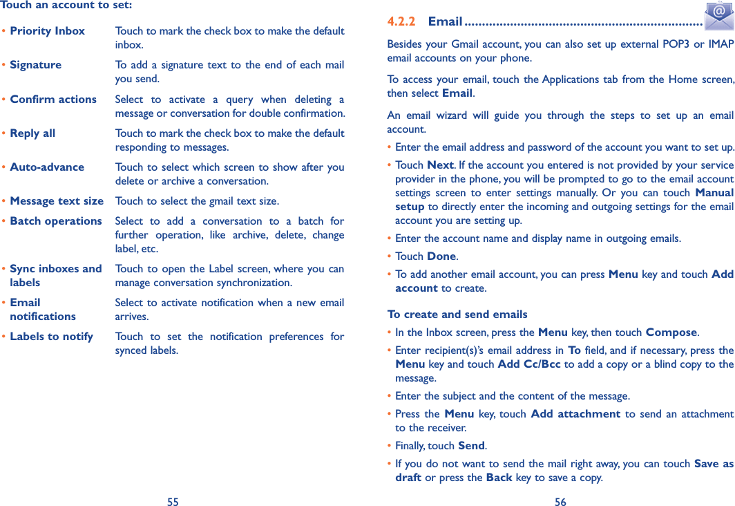55 56Touch an account to set:•Priority Inbox Touch to mark the check box to make the default inbox.•Signature To add a signature text to the end  of  each  mail you send.•Confirm actions Select  to  activate  a  query  when  deleting  a message or conversation for double confirmation.•Reply all Touch to mark the check box to make the default responding to messages.•Auto-advance Touch to select which screen to show after you delete or archive a conversation.•Message text size Touch to select the gmail text size.•Batch operations Select  to  add  a  conversation  to  a  batch  for further  operation,  like  archive,  delete,  change label, etc.•Sync inboxes and labelsTouch  to open the  Label screen, where you can manage conversation synchronization.•Email  notificationsSelect to activate notification when a new email arrives.•Labels to notify Touch  to  set  the  notification  preferences  for synced labels.4.2.2  Email ....................................................................Besides your Gmail account, you can also set up external POP3 or IMAP email accounts on your phone.To  access  your email, touch  the Applications  tab from the Home screen, then select Email.An  email  wizard  will  guide  you  through  the  steps  to  set  up  an  email account.•Enter the email address and password of the account you want to set up.•Touch Next. If the account you entered is not provided by your service provider in the phone, you will be prompted to go to the email account settings  screen  to  enter  settings  manually.  Or  you  can  touch  Manual setup to directly enter the incoming and outgoing settings for the email account you are setting up.•Enter the account name and display name in outgoing emails.•Touch Done.•To add another email account, you can press Menu key and touch Add account to create.To create and send emails•In the Inbox screen, press the Menu key, then touch Compose.•Enter recipient(s)’s email address in To field, and if necessary, press the Menu key and touch Add Cc/Bcc to add a copy or a blind copy to the message.•Enter the subject and the content of the message.•Press the  Menu key,  touch  Add attachment  to  send  an  attachment to the receiver.•Finally, touch Send.•If you do not want to send the mail right away, you can touch Save as draft or press the Back key to save a copy. 