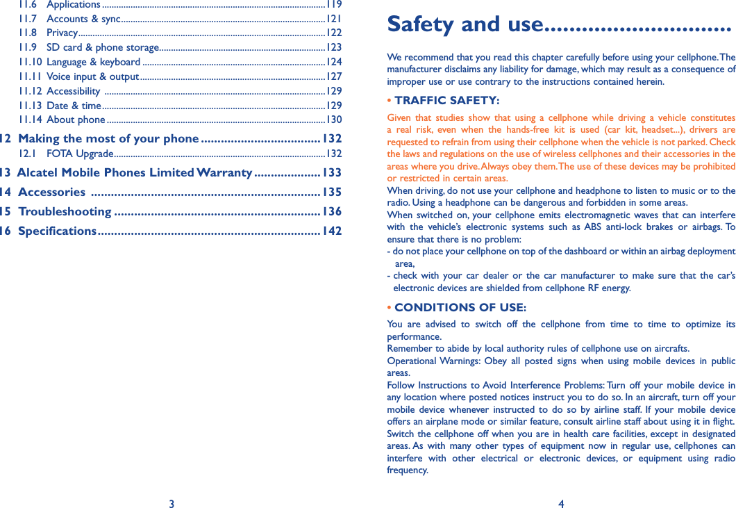 3 4Safety and use ..............................We recommend that you read this chapter carefully before using your cellphone. The manufacturer disclaims any liability for damage, which may result as a consequence of improper use or use contrary to the instructions contained herein.• TRAFFIC SAFETY:Given  that  studies  show  that  using  a  cellphone  while  driving  a  vehicle  constitutes a  real  risk,  even  when  the  hands-free  kit  is  used  (car  kit,  headset...),  drivers  are requested to refrain from using their cellphone when the vehicle is not parked. Check the laws and regulations on the use of wireless cellphones and their accessories in the areas where you drive. Always obey them. The use of these devices may be prohibited or restricted in certain areas.When driving, do not use your cellphone and headphone to listen to music or to the radio. Using a headphone can be dangerous and forbidden in some areas.When switched  on,  your cellphone emits  electromagnetic waves that  can interfere with  the  vehicle’s  electronic  systems  such  as  ABS  anti-lock  brakes  or  airbags. To ensure that there is no problem:- do not place your cellphone on top of the dashboard or within an airbag deployment area,-  check  with  your  car  dealer  or  the  car  manufacturer  to  make  sure that  the  car’s electronic devices are shielded from cellphone RF energy.• CONDITIONS OF USE:You  are  advised  to  switch  off  the  cellphone  from  time  to  time  to  optimize  its performance.Remember to abide by local authority rules of cellphone use on aircrafts.Operational Warnings:  Obey  all  posted  signs  when  using  mobile  devices  in  public areas.Follow Instructions to Avoid Interference Problems: Turn off your  mobile device  in any location where posted notices instruct you to do so. In an aircraft, turn off your mobile  device  whenever  instructed  to  do  so  by  airline  staff.  If  your  mobile  device offers an airplane mode or similar feature, consult airline staff about using it in flight.Switch the cellphone off when you are in health care facilities, except in designated areas. As  with  many  other  types  of  equipment  now  in  regular  use,  cellphones  can interfere  with  other  electrical  or  electronic  devices,  or  equipment  using  radio frequency.11.6  Applications ..............................................................................................11911.7  Accounts &amp; sync ......................................................................................12111.8  Privacy ........................................................................................................12211.9  SD card &amp; phone storage ......................................................................12311.10  Language &amp; keyboard .............................................................................12411.11  Voice input &amp; output ..............................................................................12711.12  Accessibility  .............................................................................................12911.13  Date &amp; time ..............................................................................................12911.14  About phone ............................................................................................13012   Making the most of your phone ....................................13212.1  FOTA Upgrade .........................................................................................13213   Alcatel Mobile Phones Limited Warranty ....................13314  Accessories  .....................................................................13515  Troubleshooting ..............................................................13616  Specifications ...................................................................142